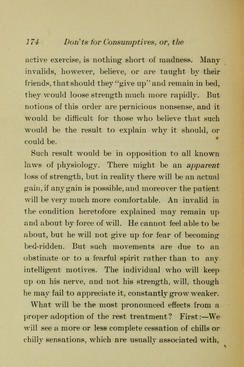 active exercise, is nothing short of madness. Many invalids, however, believe, or are taught by their friends, that should they give up and remain in bed, they would loose strength much more rapidly. But notions of this order are pernicious nonsense, and it would be difficult for those who believe that such would be the result to explain why it should, or could be. Such result would be in opposition to all known laws of physiology. There might be an apparent loss of strength, but in reality there will be an actual gain, if any gain is possible, and moreover the patient will be very much more comfortable. An invalid in the condition heretofore explained may remain up and about by force of will. He cannot feel able to be about, but he will not give up for fear of becoming bed-ridden. But such movements are due to an obstinate or to a fearful spirit rather than to any intelligent motives. The individual who will keep up on his nerve, and not his strength, will, though he may fail to appreciate it, constantly grow weaker. What will be the most pronounced effects from a proper adoption of the rest treatment? First:—We will see a more or less complete cessation of chills or chilly sensations, which are usually associated with,