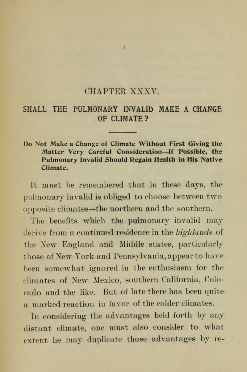 CHAPTER XXXV. SHALL THE PULMONARY INVALID MAKE A CHANGE OF CLIMATE? Do Not Make a Change of Climate Without First Giving the Matter Very Careful Consideration—If Possible, the Pulmonary Invalid Should Regain Health in His Native Climate. It must he remembered that in these days, the pulmonary invalid is obliged to choose between two opposite climates—the northern and the southern. Tiie benefits which the pulmonary invalid may derive from a, continued residence in the highland* of the New England and Middle states, particularly those of New York find Pennsylvania, appearto have been somewhat ignored in the enthusiasm for the climates of New Mexico, southern California, Colo- rado and the like. But of late there has been quite a marked reaction in favor of the colder climates. In considering the advantages held forth by any distant climate, one must also consider to what extent he may duplicate those advantages by re-