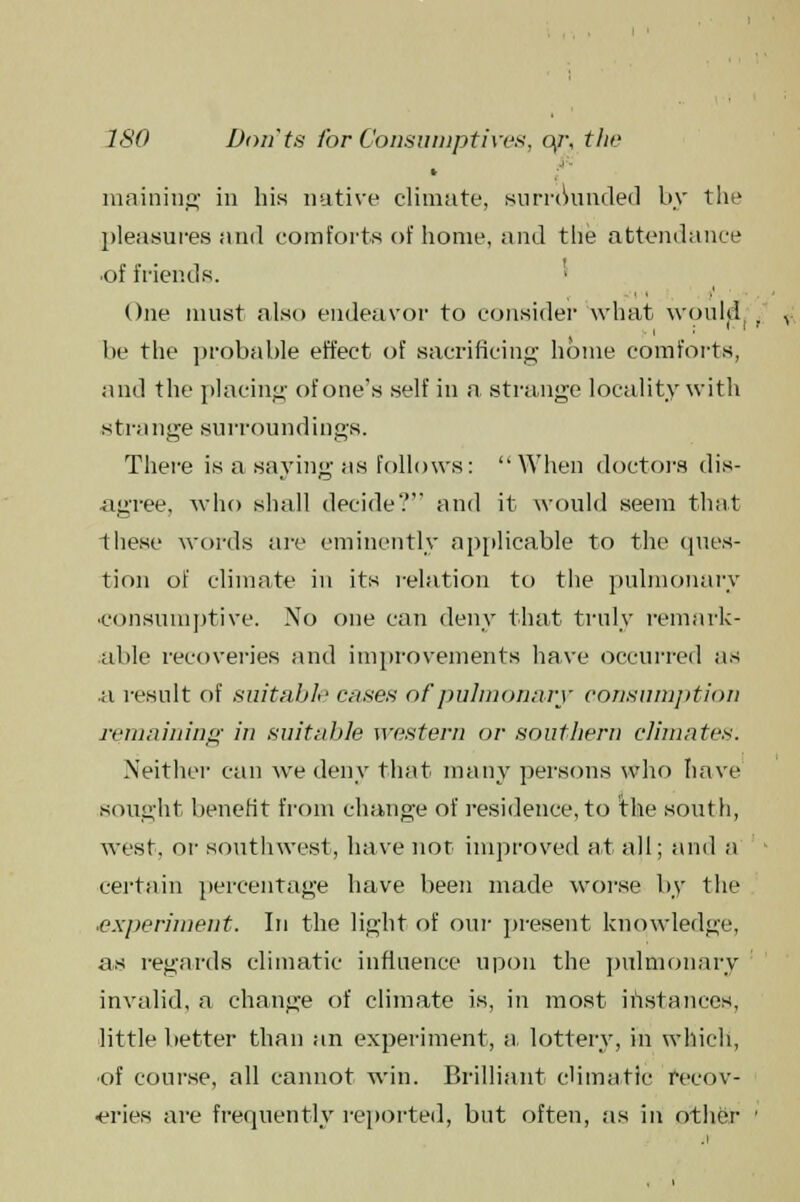 maining in his native climate, surrounded by the pleasures and comforts of home, and tlie attendance •of friends. One must also endeavor to consider what woul^. be the probable effect of sacrificing home comforts, and the placing of one's self in a strange locality with strange surroundings. There is a saving as follows: When doctors dis- agree, who shall decide? and it would seem that these words are eminently applicable to the ques- tion of climate in its relation to the pulmonary consumptive. No one can deny that truly remark- able recoveries and improvements have occurred as .a result of suitable cases of pulmonary consumption remaining in suitable western or southern climates. Neither can we deny that many persons who have sought benefit from change of residence,to the south, west, or southwest, have not improved at all; and a certain percentage have been made worse by the ■experiment. In the light of our present knowledge, as regards climatic influence upon the pulmonary invalid, a change of climate is, in most instances, little better than an experiment, a- lottery, in which, of course, all cannot win. Brilliant climatic recov- eries are frequently reported, but often, as in other