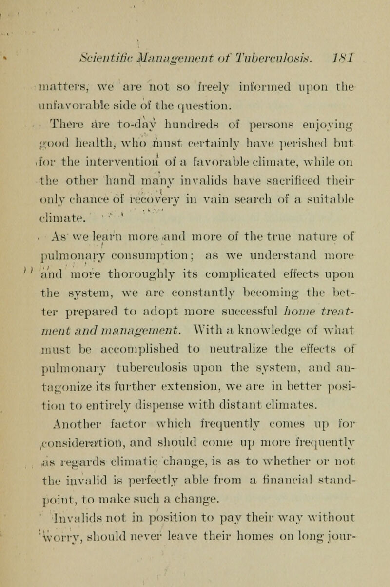 :matters, we are not so freely informed upon the unfavorable .side of the question. ■ • There are to-day hundreds of persons enjoying good health, who must certainly have perished but .for the intervention of a favorable climate, while on the other hand many invalids have sacrificed their only chance of recovery in vain search of a suitable climate. • ' • As vve learn more and more of the true nature of pulmonary consumption; as we understand more ' ' and move thoroughly its complicated effects upon the system, we are constantly becoming the bet- ter prepared to adopt more successful home treat- ment and management. With a knowledge of what must be accomplished to neutralize the effects of pulmonary tuberculosis upon the system, and an- tagonize its further extension, we are in better posi- tion to entirely dispense with distant climates. Another factor which frequently comes up for (Consideration, and should come up more frequently as regards climatic change, is as to whether or not the invalid is perfectly able from a financial stand- point, to make such a change. Invalids not in position to pay their way without worry, should never leave their homes on long jour-