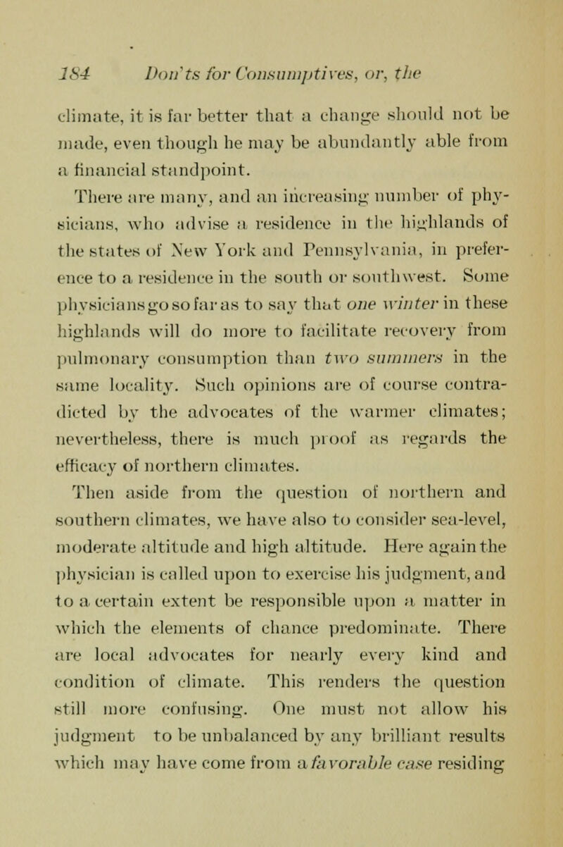 climate, it is far better that a change should not be made, even though he may be abundantly able from a financial standpoint. There are many, and an increasing number of phy- sicians, who advise a residence in the highlands of the states of New York and Pennsylvania, in prefer- ence to a residence in the south or southwest. Some physicians go so far as to say that one winter in these highlands will do more to facilitate recovery from pulmonary consumption than two summers in the same locality. Such opinions are of course contra- dicted by the advocates of the warmer climates; nevertheless, there is much proof as regards the efficacy of northern climates. Then aside from the question of northern and southern climates, we have also to consider sea-level, moderate altitude and high altitude. Here again the physician is culled upon to exercise his judgment, and to a certain extent be responsible upon a matter in which the elements of chance predominate. There are local advocates for nearly exery kind and condition of climate. This renders the question still more confusing. One must not allow his judgment to be unbalanced by any brilliant results which may have come from a favorable case residing