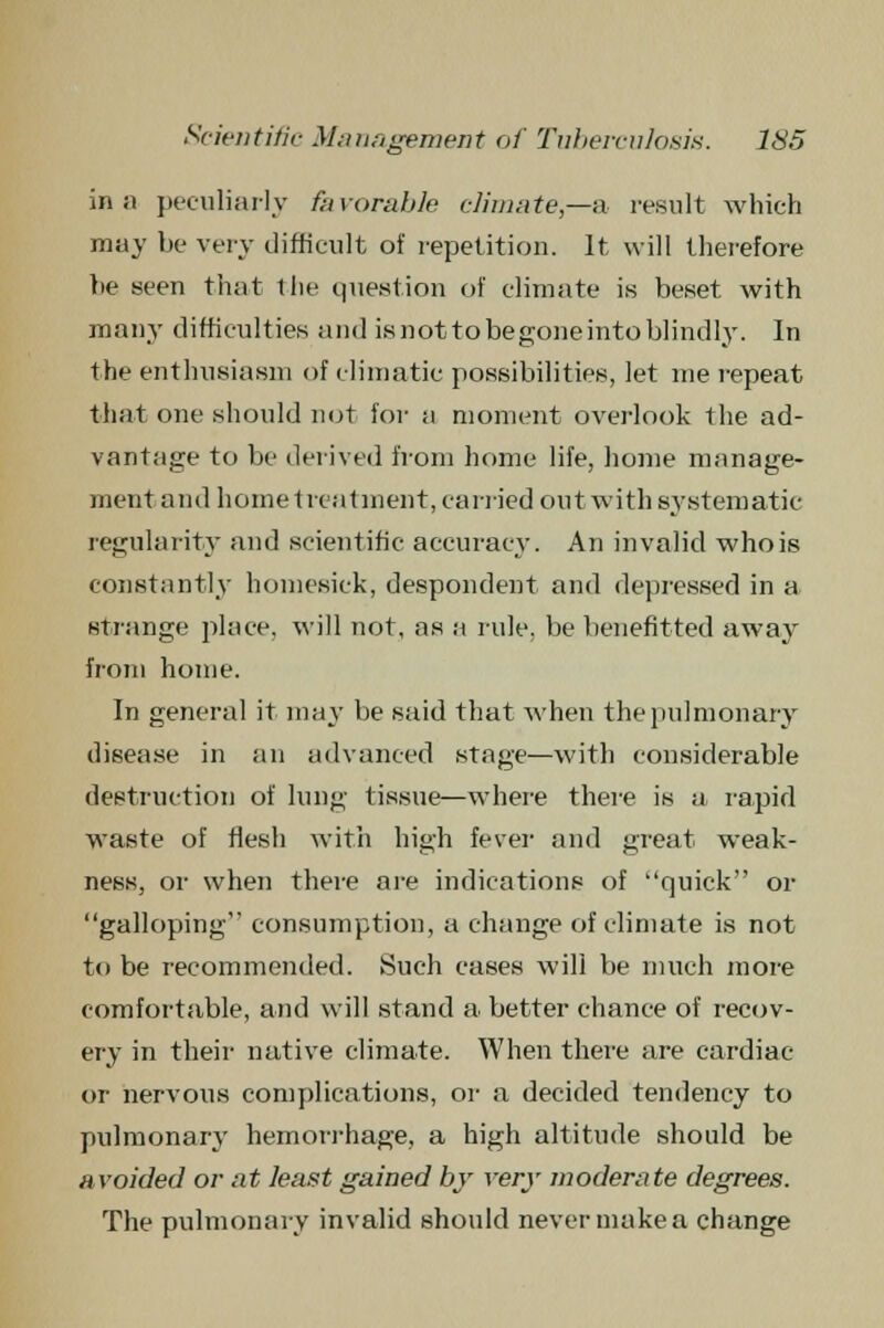 in a peculiarly favorable climate—& result which may be very difficult of repetition. It will therefore be seen that the question of climate is beset with many difficulties and is not to be gone into blindly. In the enthusiasm of climatic possibilities, let me repeat that one should not for a moment overlook the ad- vantage to be derived from home life, home manage- ment and home treatment, carried outwith systematic regularity and scientific accuracy. An invalid whois constantly homesick, despondent and depressed in a strange place, will not, as a rule, be benefitted away from home. In general it may be said that when the pulmonary disease in an advanced stage—with considerable destruction of lung tissue—where there is a rapid waste of flesh with high fever and great weak- ness, or when there are indications of quick or galloping consumption, a change of climate is not to be recommended. Such cases will be much more comfortable, and will stand a better chance of recov- ery in their native climate. When there are cardiac or nervous complications, or a decided tendency to pulmonary hemorrhage, a high altitude should be avoided or at least gained by very moderate degrees. The pulmonary invalid should never make a change