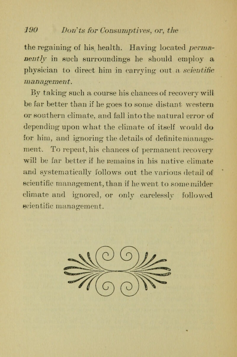 the regaining of his health. Having located perma- nently in such surroundings he should employ a physician to direct him in carrying out a scientific management. By taking such a course his chances of recovery will be far better than if he goes to some distant western or southern climate, and fall into the natural error of depending upon what the climate of itself would do for him, and ignoring the details of definite manage- ment. To repeat, his chances of permanent recovery will be far belter if he remains in his native climate and systematically follows out the various detail of scientific management, than if he went to some milder climate and ignored, or only carelessly followed scientific management.