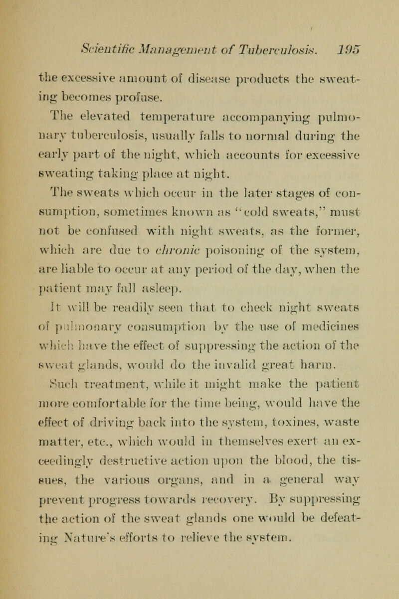 the excessive amount of disease products the sweat- ing becomes profuse. The elevated temperature accompanying pulmo- nary tuberculosis, usually falls to normal during the early part of the night, which accounts for excessive sweating taking- place at night. The sweats which occur in the later stages of con- sumption, sometimes known as cold sweats, must not be confused with night sweats, as the former, which are due to chronic poisoning of the system, are liable to occur at any period of the day, when the patient may fall asleep. It will be readily seen that to check night sweats of pulmonary consumption by the use of medicines which have the effect of suppressing the action of the sweat glands, would do the invalid great harm. Such treatment, while it might make the patient more comfortable for the time being, would have the effect of driving back' into the system, toxines, waste matter, etc., which would in themselves exert an ex- ceedingly destructive action upon the blood, the tis- sues, the various organs, and in a general way prevent progress towards recovery. By suppressing the action of the sweat glands one would lie defeat- ing Nature's efforts to relieve the system.