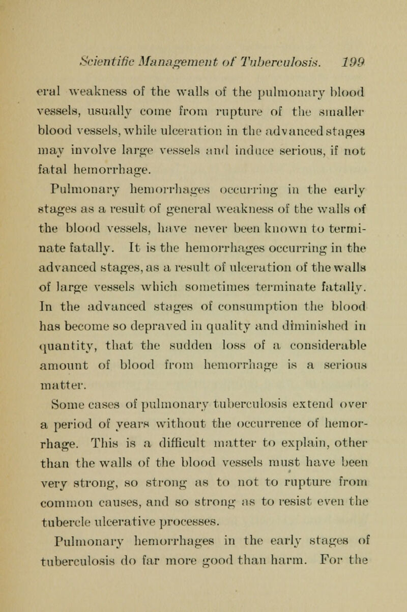 eral weakness of the walls of the pulmonary blood vessels, visually come from rupture of the smaller blood vessels, while ulceration in the advanced stages may involve large vessels and induce serious, if not fatal hemorrhage. Pulmonary hemorrhages occurring in the early stages as a result of general weakness of the walls of the blood vessels, have never been known to termi- nate fatally. It is the hemorrhages occurring in the advanced stages, as a result of ulceration of the walls of large vessels which sometimes terminate fatally. In the advanced stages of consumption the blood has become so depraved in quality and diminished in quantity, that the sudden loss of a. considerable amount of blood from hemorrhage is a serious matter. Some eases of pulmonary tuberculosis extend over a period of years without the occurrence of hemor- rhage. This is a difficult matter to explain, other than the walls of the blood vessels must have been very strong, so strong as to not to rupture from common causes, and so strong as to resist even the tubercle ulcerative processes. Pulmonary hemorrhages in the early stages of tuberculosis do far more good than harm. For the