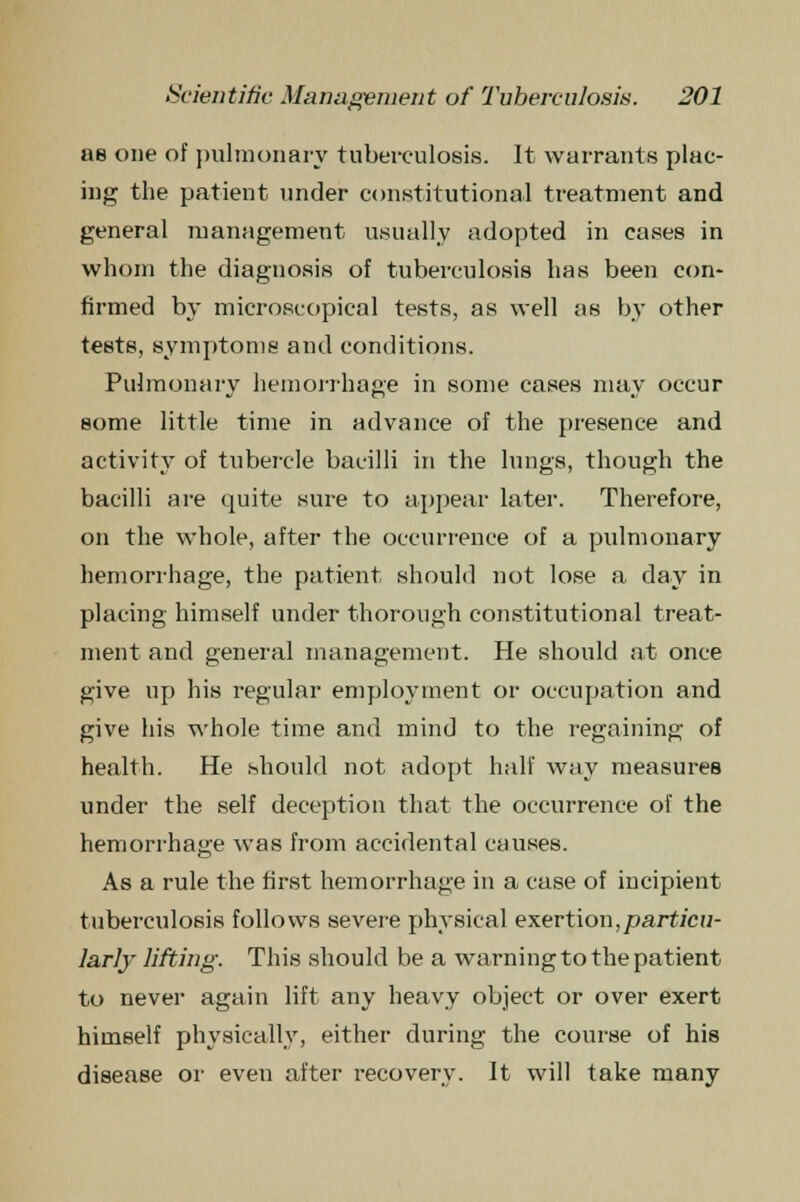 as one of pulmonary tuberculosis. It warrants plac- ing the patient under constitutional treatment and general management usually adopted in cases in whom the diagnosis of tuberculosis has been con- firmed by microscopical tests, as well as by other tests, symptoms and conditions. Pulmonary hemorrhage in some cases may occur some little time in advance of the presence and activity of tubercle bacilli in the lungs, though the bacilli are quite sure to appear later. Therefore, on the whole, after the occurrence of a pulmonary hemorrhage, the patient should not lose a day in placing himself under thorough constitutional treat- ment and general management. He should at once give up his regular employment or occupation and give his whole time and mind to the regaining of health. He should not adopt half way measures under the self deception that the occurrence of the hemorrhage was from accidental causes. As a rule the first hemorrhage in a case of incipient tuberculosis follows severe physical exertion,particu- larly lifting. This should be a warning to the patient to never again lift any heavy object or over exert himself physically, either during the course of his disease or even after recovery. It will take many