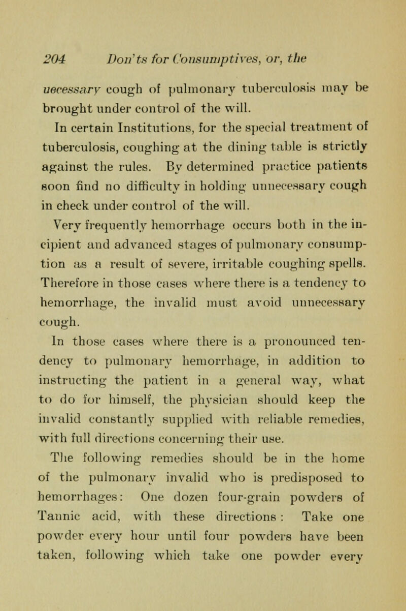 uecessary cough of pulmonary tuberculosis may be brought under control of the will. In certain Institutions, for the special treatment of tuberculosis, coughing at the dining table is strictly against the rules. By determined practice patients soon find no difficulty in holding unnecessary cough in check under control of the will. Very frequently hemorrhage occurs both in the in- cipient and advanced stages of pulmonary consump- tion as a result of severe, irritable coughing spells. Therefore in those cases where there is a tendency to hemorrhage, the invalid must avoid unnecessary cough. In those cases where there is a pronounced ten- dency to pulmonary hemorrhage, in addition to instructing the patient in a general way, what to do for himself, the physician should keep the invalid constantly supplied with reliable remedies, with full directions concerning their use. The following remedies should be in the home of the pulmonary invalid who is predisposed to hemorrhages: One dozen four-grain powders of Tannic acid, with these directions : Take one powder every hour until four powders have been taken, following which take one powder every