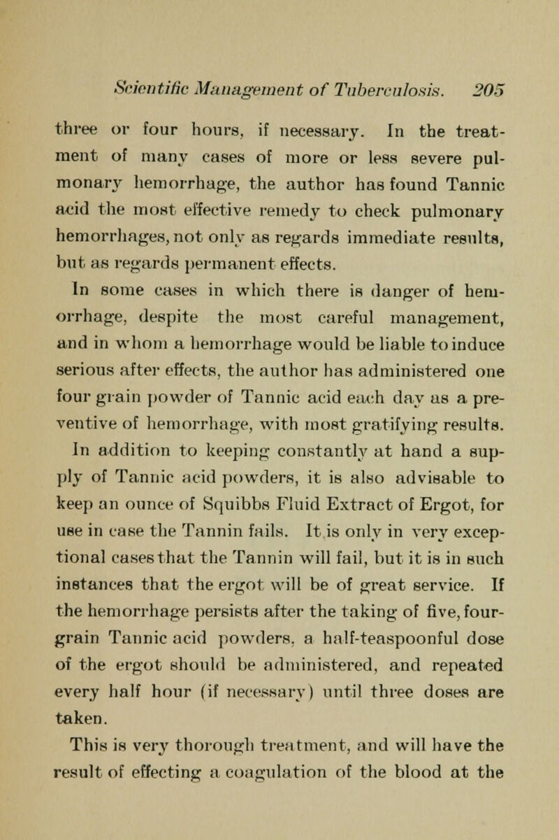 three or four hours, if necessary. In the treat- ment of many cases of more or less severe pul- monary hemorrhage, the author has found Tannic add the most effective remedy to check pulmonary hemorrhages, not only as regards immediate results, but as regards permanent effects. In some cases in which there is danger of hem- orrhage, despite the most careful management, and in whom a hemorrhage would be liable to induce serious after effects, the author has administered one four grain powder of Tannic acid each day as a pre- ventive of hemorrhage, with most gratifying results. In addition to keeping constantly at hand a sup- ply of Ta,nuic acid powders, it is also advisable to keep an ounce of Squibbs Fluid Extract of Ergot, for use in case the Tannin fails. It is only in very excep- tional cases that the Tannin will fail, but it is in such instances that the ergot will be of great service. If the hemorrhage persists after the taking of five, four- grain Tannic acid powders, a half-teaspoonful dose of the ergot should be administered, and repeated every half hour (if necessary) until three doses are taken. This is very thorough treatment, and will have the result of effecting a coagulation of the blood at the