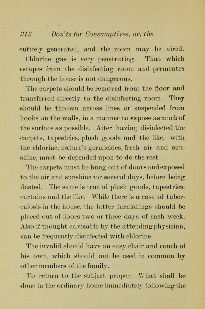 entirely generated, and the room may be aired. Chlorine gas is very penetrating. That which escapes from the disinfecting room and permeates through the house is not dangerous. The carpets should be removed from the floor and transferred directly to the disinfecting room. They should be thrown across lines or suspended from hooks on the walls, in a maimer to expose as much of the surface as possible. After having disinfected the carpets, tapestries, plush goods and the like, with the chlorine, nature's germicides, fresh air and sun- shine, must be depended upon to do the rest. The carpets must be hung out of doors and exposed to the air and sunshine for several days, before being dusted. The same is true of plush goods, tapestries, curtains and the like. While there is a case of tuber- culosis in the house, the latter furnishings should be placed out of doors two or three days of each week. Also if thought advisable by the attending physician, can be frequently disinfected with chlorine. The invalid should have an easy chair and couch of his own, which should not be used in common by other members of the family. To return to the subject proper. What shall be done in the ordinary home immediately following the