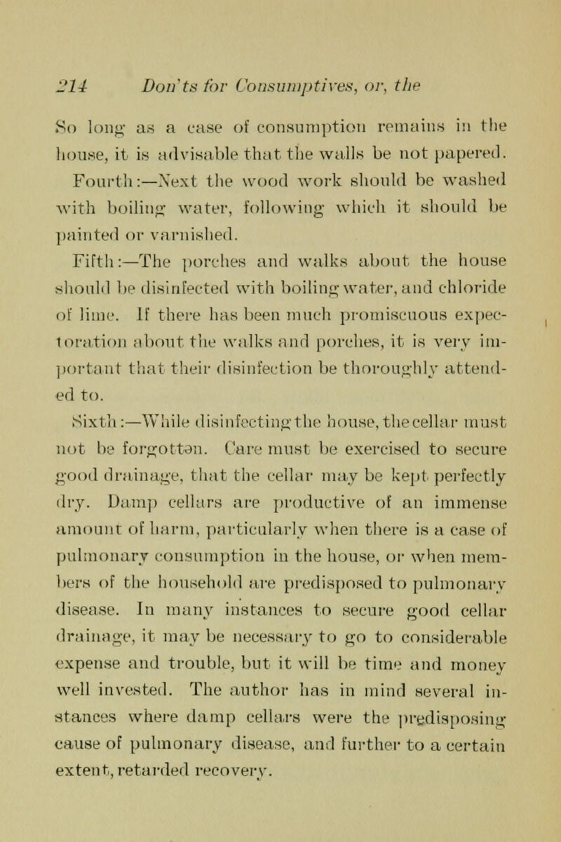 So long as a case of consumption remains in the house, it is advisable that the walls be not papered. Fourth:—Next the wood work should be washed with boiling water, following' which it should be painted or varnished. Fifth:—The porches and walks about the house should be disinfected with boiling water, and chloride of lime. If there has been much promiscuous expec- toration about the walks and porches, it is very im- portant that their disinfection be thoroughly attend- ed to. Sixth:—While disinfecting the house, the cellar must not be forgotten, fare must be exercised to secure good drainage, that the cellar may be kept perfectly dry. Damp cellars are productive of an immense amount of harm, particularly when there is a case of pulmonary consumption in the house, or when mem- bers of the household are predisposed to pulmonary disease. In many instances to secure good cellar drainage, it may be necessary to go to considerable expense and trouble, but it will be time and money well invested. The author has in mind several in- stances where damp cellars were the predisposing cause of pulmonary disease, and further to a certain extent, retarded recovery.