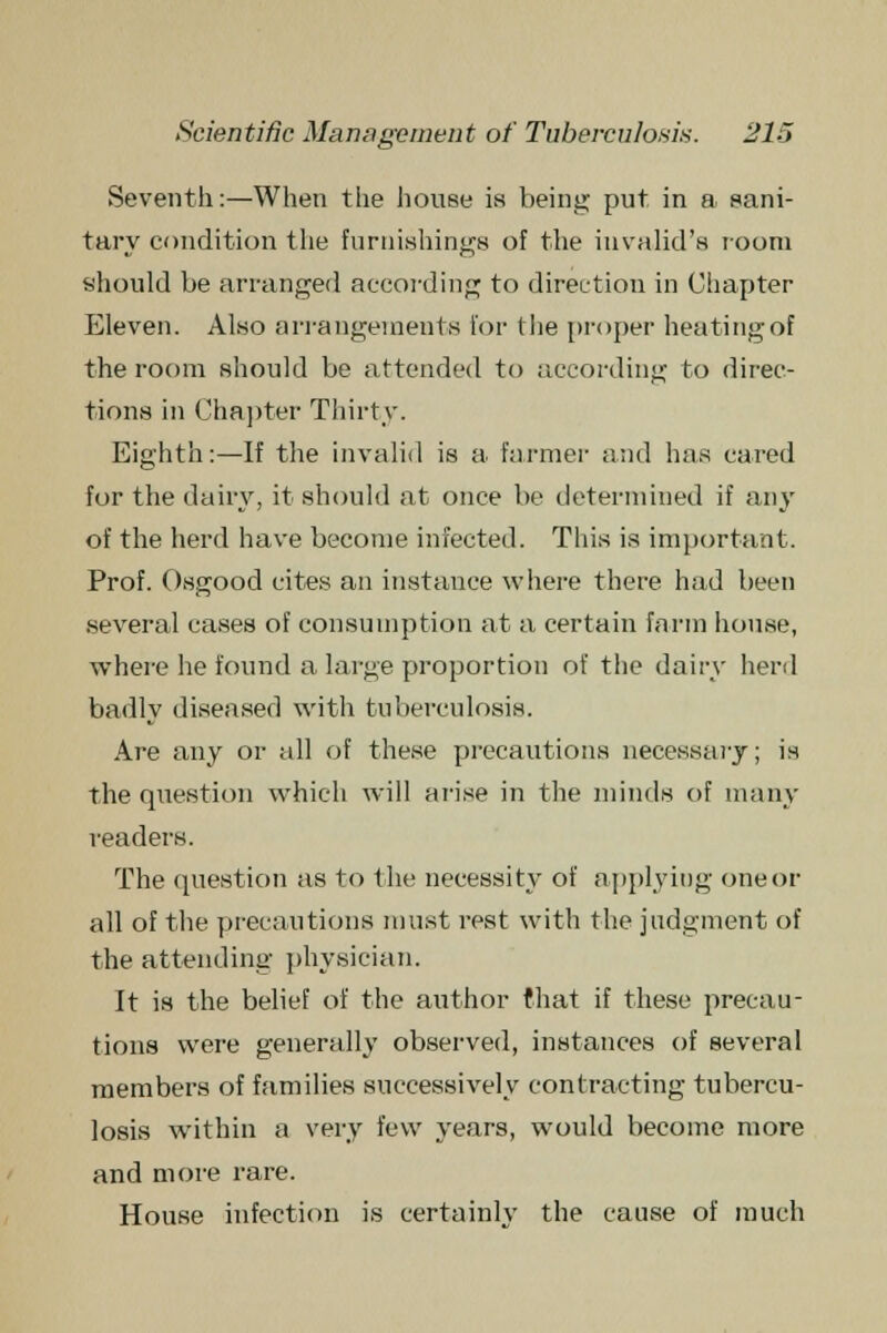 Seventh:—When the house is being put. in a sani- tary condition the furnishings of the invalid's room should be arranged according to direction in Chapter Eleven. Also arrangements for the proper heating of the room should be attended to according to direc- tions in Chapter Thirty. Eighth:—If the invalid is a farmer and has cared for the dairy, it should at once be determined if any of the herd have become infected. This is important. Prof. Osgood cites an instance where there had been several cases of consumption at a certain farm house, where he found a large proportion of the dairy herd badly diseased with tuberculosis. Are any or all of these precautions necessary; is the question which will arise in the minds of many readers. The question as to the necessity of applying one or all of the precautions must rest with the judgment of the attending physician. It is the belief of the author that if these precau- tions were generally observed, instances of several members of families successively contracting tubercu- losis within a very few years, would become more and more rare. House infection is certainly the cause of much