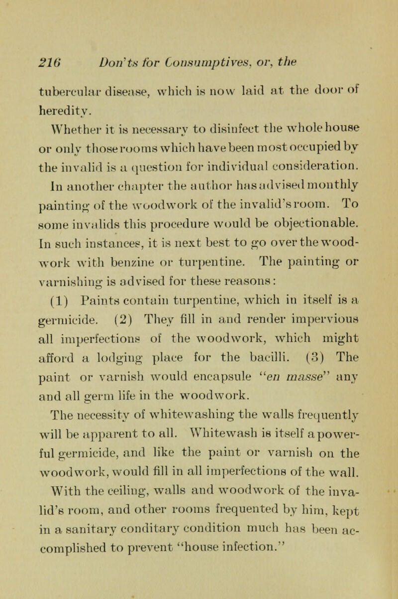 tubercular disease, which is now laid at the door of heredity. Whether it is necessary to disinfect the whole house or only those rooms which have been most occupied by the invalid is a question for individual consideration. In another chapter the author has advised monthly painting of the woodwork of the invalid's room. To some invalids this procedure would be objectionable. In such instances, it is next best to go over the wood- work with benzine or turpentine. The painting or varnishing is advised for these reasons: (1) Paints contain turpentine, which in itself is a germicide. (2) They fill in and render impervious all imperfections of the woodwork, which might afford a lodging place for the bacilli. (3) The paint or varnish would encapsule en masse any and all germ life in the woodwork. The necessity of whitewashing the walls frequently will be apparent to all. Whitewash is itself a power- ful germicide, and like the paint or varnish on the woodwork, would fill in all imperfections of the wall. With the ceiling, walls and woodwork of the inva- lid's room, and other rooms frequented by him, kept in a sanitary conditary condition much has been ac- complished to prevent house infection.''