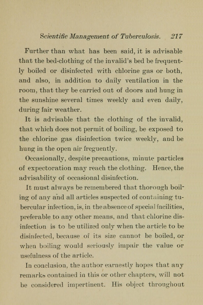 Further than what has been said, it is advisable that the bed-clothing of the invalid's bed be frequent- ly boiled or disinfected with chlorine gas or both, and also, in addition to daily ventilation in the room, that they be carried out of doors and hung in the sunshine several times weekly and even daily, during fair weather. It is advisable that the clothing of the invalid, that which does not permit of boiling, be exposed to the chlorine gas disinfection twice weekly, and be hung in the open air freguently. Occasionally, despite precautions, minute particles of expectoration may reach the clothing. Hence, the advisability of occasional disinfection. It must always be remembered that thorough boil- ing of any and all articles suspected of containing tu- bercular infection, is, in the absence of special facilities, preferable to any other means, and that chlorine dis- infection is to be utilized only when the article to be disinfected, because of its size cannot be boiled, or when boiling would seriously impair the value or usefulness of the article. In conclusion, the author earnestly hope-i that any remarks contained in this or other chapters, will not be considered impertinent. His object throughout