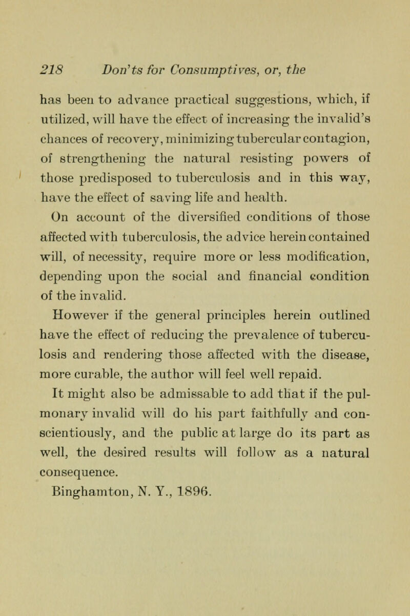 has been to advance practical suggestions, which, if utilized, will have the effect of increasing the invalid's chances of recovery, minimizing tubercular contagion, of strengthening the natural resisting powers of those predisposed to tuberculosis and in this way, have the effect of saving life and health. On account of the diversified conditions of those affected with tuberculosis, the advice herein contained will, of necessity, require more or less modification, depending upon the social and financial condition of the invalid. However if the general principles herein outlined have the effect of reducing the prevalence of tubercu- losis and rendering those affected with the disease, more curable, the author will feel well repaid. It might also be admissable to add that if the pul- monary invalid will do his part faithfully and con- scientiously, and the public at large do its part as well, the desired results will follow as a natural consequence. Binghamton, N. Y., 1896.