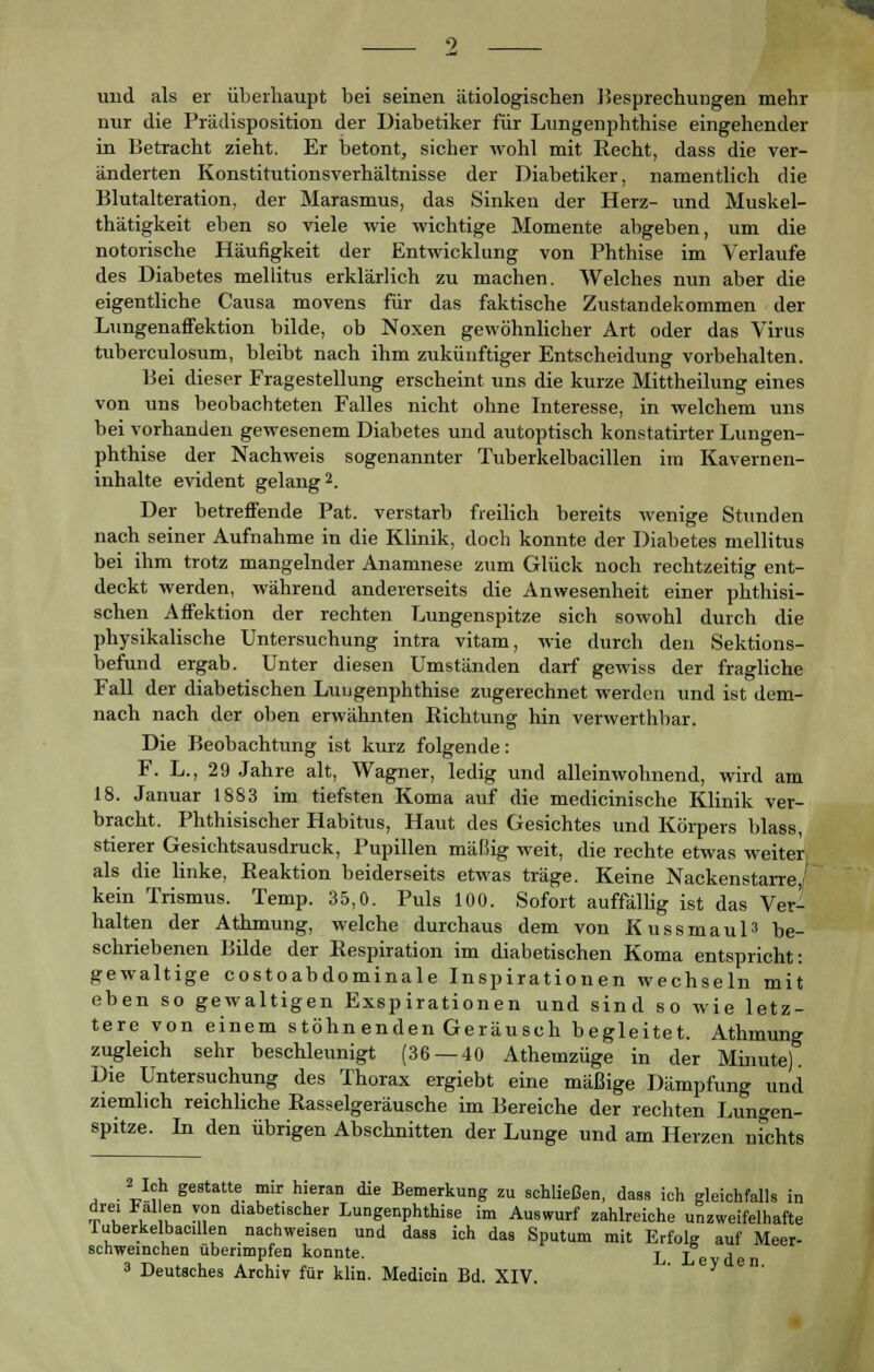 und als er überhaupt bei seinen ätiologischen Besprechungen mehr nur die Prädisposition der Diabetiker für Lungenphthise eingehender in Betracht zieht. Er betont, sicher wohl mit Recht, dass die ver- änderten Konstitutionsverhältnisse der Diabetiker, namentlich die Blutalteration, der Marasmus, das Sinken der Herz- und Muskel- thätigkeit eben so viele wie wichtige Momente abgeben, um die notorische Häufigkeit der Entwicklung von Phthise im Verlaufe des Diabetes mellitus erklärlich zu machen. Welches nun aber die eigentliche Causa movens für das faktische Zustandekommen der Lungenaffektion bilde, ob Noxen gewöhnlicher Art oder das Virus tuberculosum, bleibt nach ihm zukünftiger Entscheidung vorbehalten. Bei dieser Fragestellung erscheint uns die kurze Mittheilung eines von uns beobachteten Falles nicht ohne Interesse, in welchem uns bei vorhanden gewesenem Diabetes und autoptisch konstatirter Lungen- phthise der Nachweis sogenannter Tuberkelbacillen im Kavernen- inhalte evident gelang2. Der betreffende Pat. verstarb freilich bereits wenige Stunden nach seiner Aufnahme in die Klinik, doch konnte der Diabetes mellitus bei ihm trotz mangelnder Anamnese zum Glück noch rechtzeitig ent- deckt werden, während andererseits die Anwesenheit einer phthisi- schen Affektion der rechten Lungenspitze sich sowohl durch die physikalische Untersuchung intra vitam, wie durch den Sektions- befund ergab. Unter diesen Umständen darf gewiss der fragliche Fall der diabetischen Luugenphthise zugerechnet werden und ist dem- nach nach der oben erwähnten Richtung hin verwerthbar. Die Beobachtung ist kurz folgende: F. L., 29 Jahre alt, Wagner, ledig und alleinwohnend, wird am 18. Januar 1883 im tiefsten Koma auf die medicinische Klinik ver- bracht. Phthisischer Habitus, Haut des Gesichtes und Körpers blass, stierer Gesichtsausdruck, Pupillen mäßig weit, die rechte etwas weiter als die linke, Reaktion beiderseits etwas träge. Keine Nackenstarre,/ kein Trismus. Temp. 35,0. Puls 100. Sofort auffällig ist das Ver- halten der Athmung, welche durchaus dem von Kussmaul3 be- schriebenen Bilde der Respiration im diabetischen Koma entspricht: gewaltige costoabdominale Inspirationen wechseln mit eben so gewaltigen Exspirationen und sind so wie letz- tere von einem stöhn enden Geräusch begleitet. Athmung zugleich sehr beschleunigt (36 — 40 Athemzüge in der Minute). Die Untersuchung des Thorax ergiebt eine mäßige Dämpfung und ziemlich reichliche Rasselgeräusche im Bereiche der rechten Lungen- spitze. In den übrigen Abschnitten der Lunge und am Herzen nfchts 2 Ich gestatte mir hieran die Bemerkung zu schließen, dass ich gleichfalls in drei Fal en von diabetischer Lungenphthise im Auswurf zahlreiche unzweifelhafte luberkelbacillen nachweisen und dass ich das Sputum mit Erfolg auf Meer- schweinchen überimpfen konnte. L Le d
