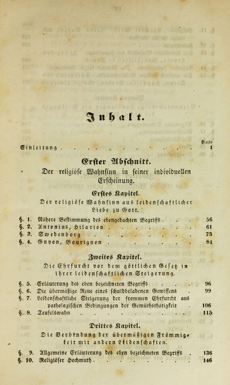 (5 i n I e i t u n g . • . . . 1 ©rfter WbWnitt. 23er reügiöfe SBafynfmn in feiner intioibueüen (5rfci)einung. ©rftc« Älavitcl. Der reügiöfe SBafjnfinn aus letbenfcfyaf ttufjer ? i c b e ö u ©ott. §. 1. SWäfjcce SJeftimmung be» cbengcbacl)ten ScgriffS ... 56 §.2. Antonius, &ila rton 61 §. 3. ©weben borg 73 §. 4. ©u»on, öourignon . 8t 3tt»citcö Äapitcl. Sie ©Ijrfurcbt »or bem göttlichen ®efe| in iljrer (eib cnfdjaf tüdj cn Steigerung. §. 5. Erläuterung beS eben bezeichneten ffiegrtfffi . . . . 96 §. 6. ©ic übermäßige JRcue eines fct)Ulb6elabencn ®eroiffen8 . 99 §. 7. Sktbcnfcbaftlicbc Steigerung ber frommen <£fjrfurcbt auf patbologifcfjen 3<cbingungcn ber ®cmütlj£tf)ätigfcit . 106 §. 8. SeufclSwofjn 115 dritte* fiapitel. Sie SSerbfrnbung ber übermäßigen grimmig» feit mit anbern Sei bcnfcljnften. §. 9. Allgemeine G-rläutcrung be« eben bejeidjneten SSegrip . 136 §. 10. JReligitffer £od)tnutf) 146