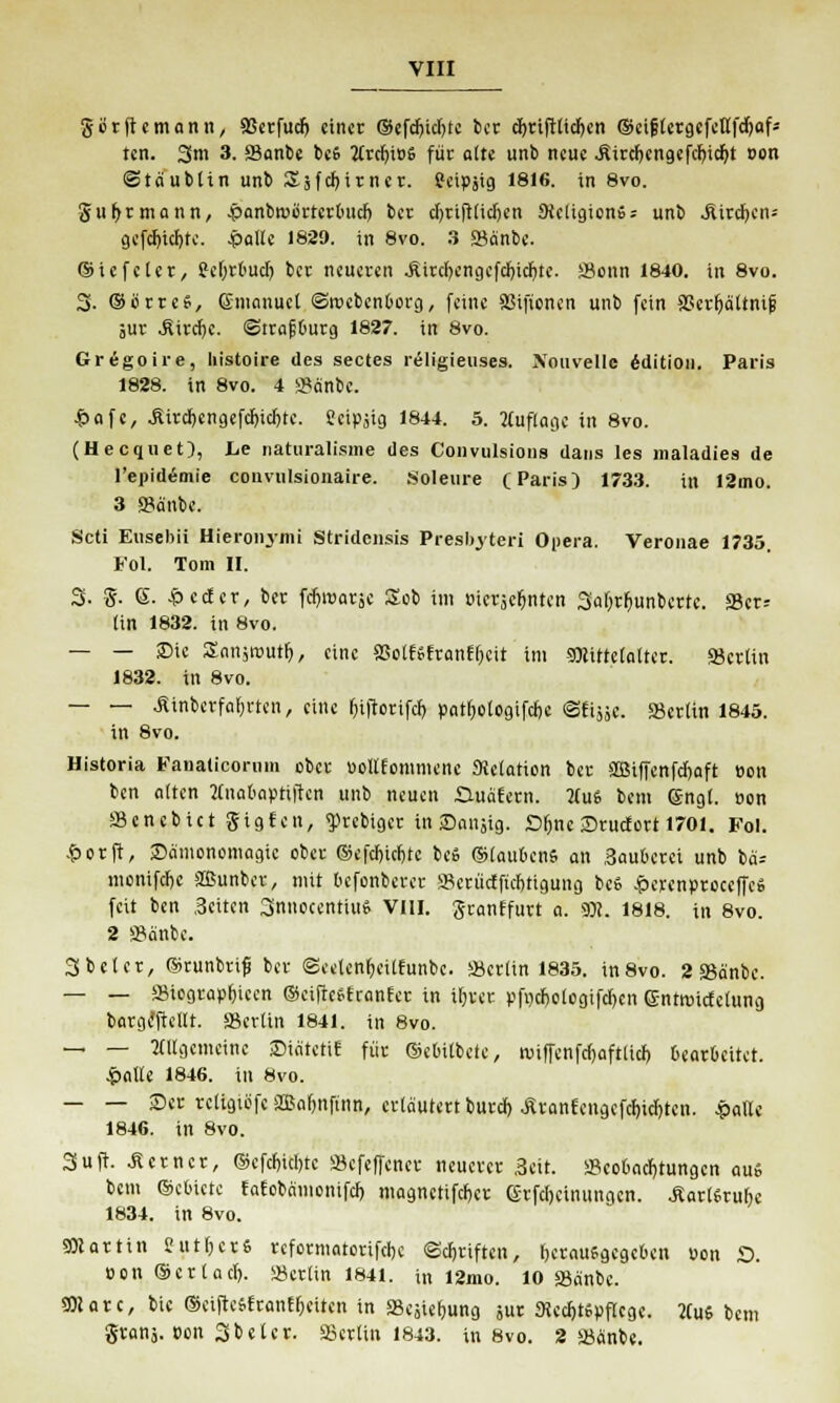 gutft«mann, Söetfud) einet ©efdjidjte ber cfytiftlidjen ©cifjtctgcfenfdjaf* ten. 3m 3.SSanbe bes 2Crd)i»S füt alte unb neue .fiitd)cngefcl)idjt »on ©ta'ubttn unb Sjfd)itnct. Seipjig 1816. in 8vo. Jujtrmann, .panbrcbttctbiid) bet djtiftlidjen 9ieltgionS = unb Aitdjeiu gefdjidjte. Jpatie 1829. in 8vo. 3 SSa'nb«. ©icfeiet, Se&tbud) bet neueten .Sitd)engefd)td)te. SScnn 1840. in 8vo. 3- ©ottes, Gmanuet ©rcebenborg, feine SGifionen unb fein SGctfyättnijj 5Ut .Ritdjc. ©ttajjbutg 1827. in 8vo. Gregoire, histoire des sectes religieuses. Xouvelle Edition. Paris 1828. in 8vo. 4 a?änbc. £afc, Äitd)cngefd)id)te. Seipjig 1844. 5. Auflage in 8vo. (Hecquet), he naturalisme des Convulsions dans les maladies de l'epidemie convnlsionaire. Soleure (Paris) 1733. in 12mo. 3 S?änbe. Scti Eusebii Hieroiomi Stridensis Presbyter! Opera. Veronae 1735. Fol. Tom II. 3. g. 6. £ccfer, ber fdjroatse Sob im »ietjefjntcn 3al)tf>unbette. S8ct-- (in 1832. in 8vo. — — Sie Stmsrcutf), eine SSolfSftanflKit im 9)Jittc(a(tet. SBcttin 1832. in 8vo. — — Äinbcrfaijrten, eine fjiftotifcb. pat()ologifdK ©fisse. 23et(in 1845. in 8vo. Historia Fanalicorum obet »oKfommene Metation bet ffiiffenfdjaft Bon ben alten Knafinpttfte« unb neuen Guafetn. tfuS bem (Sngl. »on Scncbict gigten, <ptebigct in Saiijig. Sljnc Srucfort 1701. Fol. &otft, ©ä'monomagie obet ©efdjidjtc beS ©laubenS an Saubetei unb bä= monifefie äßunbet, mit befonberet SBetiicffichtigung beS £ercn»toceffeS feit ben Seiten 3nnocentiuS VIII. gcantfutt a. SO?. 1818. in 8vo. 2 »anbe. 3 bei et, ©tunbrifj ber ©eelen^eilfunbe. »etlin 1835. in8vo. 2 SBänbe. — — SBiogtapljieen ©eiftcStranfet in iljvet »fijdjoloflifdjcn ©ntwiefetung bargcTtellt. SSerlin 1841. in 8vo. — — allgemeine ©iätetit füt ©etuibete, roiffenfd)aft(id) beatbeitet. .palte 1846. in 8vo. — — Set tcligibfc 3Baf)iiftnn, erläutettbutd) Ätanfengcfd)id)ten. .palte 1846. in 8vo. 3uft. Äctnct, ®cfd)id)tc »efeffenet neuetet ,3cit. »eobadjtungcn aus bem ©ebicte tatobamonifd) magnctifcfjct (£tfd)einungcn. ÄattStube 1834. in 8vo. SOIattin SutljctS tefotmatotifche @d)tiften, betausgegeben uon £>. t)on®ct(ad>. «ctlin 1841. in 12mo. 10 sBanbc. 301 atc, bie ©eiftesftanfReiten in aSejief)ung sut ttetftsuflegc. 2CuS bem gtanj. »on Sbelet. Lettin 1843. in 8vo. 2 »anbe.