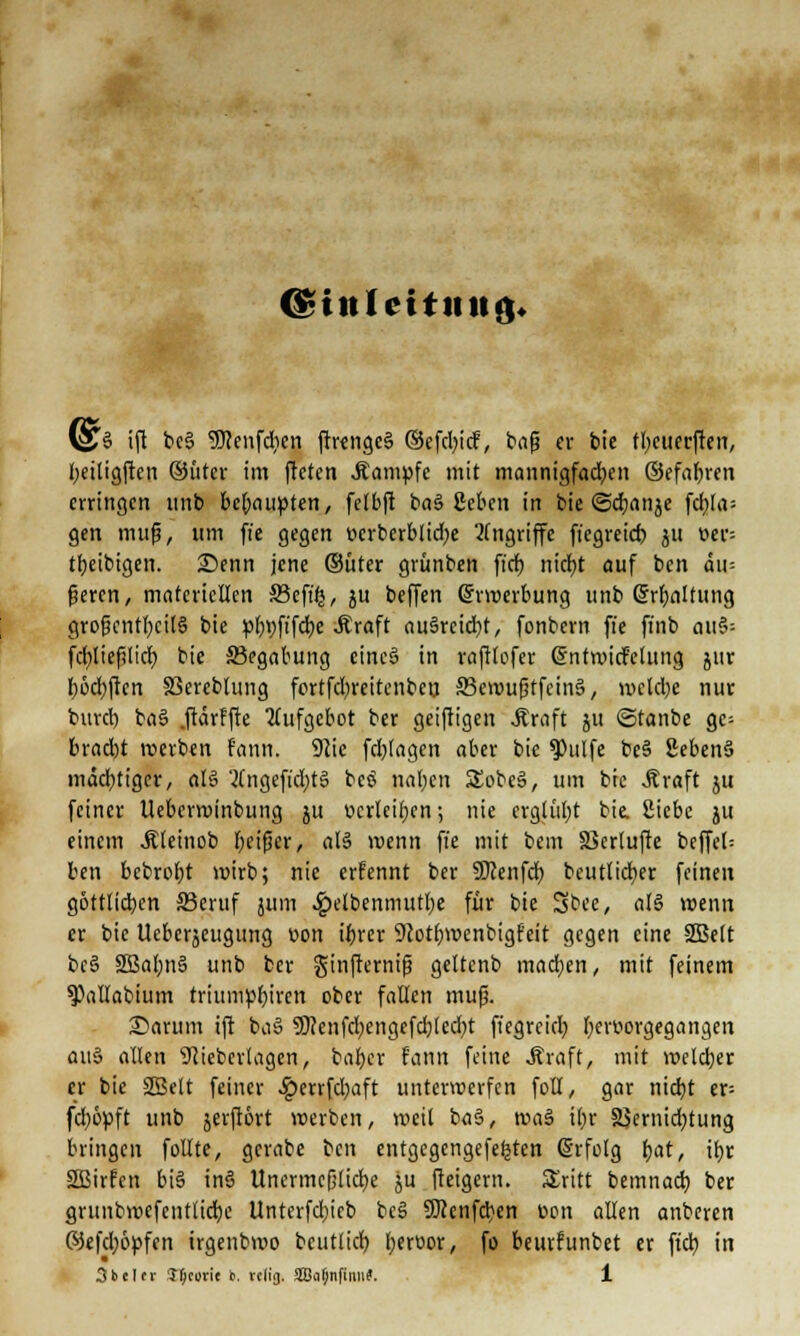 <§t!tf citmtfv (§3 ifi bc§ SKenfdien ftrenge§ ®efd;icf, bafj er bie f^cueeften, £>eittgften ©ütcr im freten .Kampfe mit mannigfachen ©efaf;ren erringen unb beteiligten, fclbft ba§ geben in bie ©djanje fctjfrt- gen mufj, um fi'c gegen t>erberblid;e Angriffe fiegreieb ju üer- tbeibigen. 2)enn jene ©üter grünben ftdt) ntcf>t auf ben äu= (jeren, materiellen SBcfffj, ju beffen (Erwerbung unb Spaltung grofjcntl;cil§ bie pl;r;fifd;e .Kraft au§reid;t, fonbern ffe fi'nb au§; fcfyliefUicb, bie ^Begabung eines» in raftlofer dntwirf'clung jur fwdjften SSereblung fortfd;reitenben 33cwufjtfein§, wctd;e nur burd) ba§ .ftärffte Aufgebot ber geiftigen .Kraft ju ©tanbe ge= brad)t werben fann. 9tie fd;tagen aber bie 9)ulfe be§ SebenS mächtiger, al§ 'Kngeft'd;t§ bcS normen SEobeS, um bre «Kraft ju feiner Ueberwinbung ju verleiben; nie erglül;t bie, Siebe ju einem .Kleinob Ijcifjer, <il§ wenn ffe mit bem äkrtufte beffel= ben bebrotjt wirb; nie erfennt ber SKenfd; beut.icfyer feinen göttlichen S3eruf jum 4?elbenmutl)e ft* bie Sbce, al§ wenn er bie Uebcrjeugung oon ibrer Dcotbwenbigfeit gegen eine SSBelt be§ 3Bal;n§ unb ber ginfternif? gettenb machen, mit feinem ^Pallabium triumpbjrcn ober fallen mufj. Sarum ift baS 9)?cnfd;engefd;lcd;t fiegreid; bertwgegangen au§ allen Sftieberlagen, baljer fann feine .Kraft, mit welcher er bie 2Belt feiner £errfd;aft unterwerfen foll, gar nid)t er; fd;6yft unb jerftört werben, weil b«§, \va$ il;r SJernid;tung bringen füllte, gcrabe ben entgegcngefeljten (Srfolg f;at, u)r 2Birfcn bis in§ Unermeßliche ju fteigern. Stritt bemnacb. ber grunbrocfeutlidje Unterfd;icb bc§ 50?cnfd}en ücm allen anberen ©efd;öpfen irgenbwo bcutlicb, l;eroor, fo beurfunbet er fiel; in