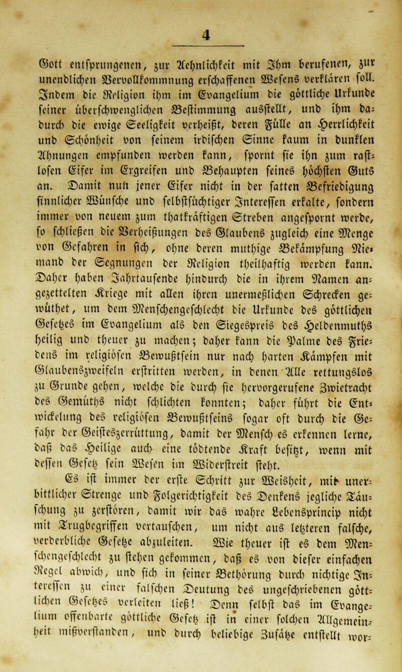 ©Ott entfyntngenen, jur tfe&nlidbfeit mit 3bm berufenen, 511t unenblicben SSeruoUfommnung erfd;affenen SSJefenS üerflären foll. Snbem bic SMigion t&m im @uangeliuttt bie göttliche Urfunbe feiner übevfcrj>rociigttd?cn fficftimmung au§ffellt, unb ihm ba= burcb bie ewige Seeligfeit »erzeigt, bcren gülle an S£>exxlid)frit unb Schönheit üon feinem irbifcfyen Sinne faum in bunflen Ahnungen empfunben werben fann, fpornt ft'e ihn jum raft= lofen eifer im Gh-greifen unb 35et)aupten feine§ (joc^flett ®ut§ ein. £)amit nun jener (Sifer nicf)t in ber fatten 33efriebigung ffnnlidjer 2Bünfdr;e unb felbftfüd)tiger Sntereffen crfalte, fonbern immer üon neuem jum tbatfrdftigen Streben angefpornt werbe, fo fctjlicfjen bie aSerbcipungen beS ©(aubenä juglcid) eine Stenge von ©efahren in fiel), ofjne bereit mutige 23efämpfung 9cie> manb ber Segnungen ber Sieligion tbeilfjaftig werben fann. Sabcr haben Sabrtaufenbe hinbtireb bie in ihrem tarnen an- gejettetten Kriege mit allen ihren unermeßlichen Scbrecfen gc= wütbet, um bem 9)ienfd)engcfchlecbt bic Urfunbe bc§ göttlichen ©cfelgeä im ©oangelium al§ ben Siegerpreis be§ £elbenmutb§ f)eilig unb treuer ju madjen; baber fann bie ^atme be3 grie= ben§ im religiofcn ffiewufjtfein nur nach, harten kämpfen mit ©laubcnSjwcifcln erftritten werben, in benen OTe rettungSloä ju ©runbe ger)en, welche bie burd) fie bert>orgerufene Swietracbt be§ ©emütbS nid)t fd)lid)tcn fonnten; bal)cr führt bie QnU widclung be§ rcligiöfen 33ewufitfcin§ fogar oft burd) bie ©c- fahr ber ©eifteSjcrrüttung, bamit ber SKenfd) e£ erFennen lerne, baf? ba3 ^eilige aud) eine töbtenbe .ftraft befitjt, wenn mit beffen ©efe^ fein SBefm im SBiberffteit frebt. @3 ift immer ber erfte Schritt jur SBeiSbcit, mifr unev= bittlicber Strenge unb golgerid;tigfeit beS Senfen§ jegliche £a>- fchung ju jerftoren, bamit wir baS wahre SebenSprincip nicht mit Srugbcgriffen ücrtaufdben, um nicht aus (enteren falfdje, v-erbcrblicbe ®cfe|e abzuleiten. 2Öie tbeuer ift e§ bem 9>cen= fd)cngcfcblcdbt ju fteben gefommen, baf? e§ von biefer einfachen Sieget abwich, unb fiel) in feiner ©etbörung burcb nichtige Sru tereffen ju einer falfcben Deutung be$ tingefchriebenen gott= (i*en ©efcfeeS verleiten tiefj! X>mn felbft ba§ im g»ange= tium offenbarte göttltd;e ©efefc ift in einer foldjcn allgemein» beit mifwrftanben, unb burd) beliebige 3ufä> cntftellt wor=