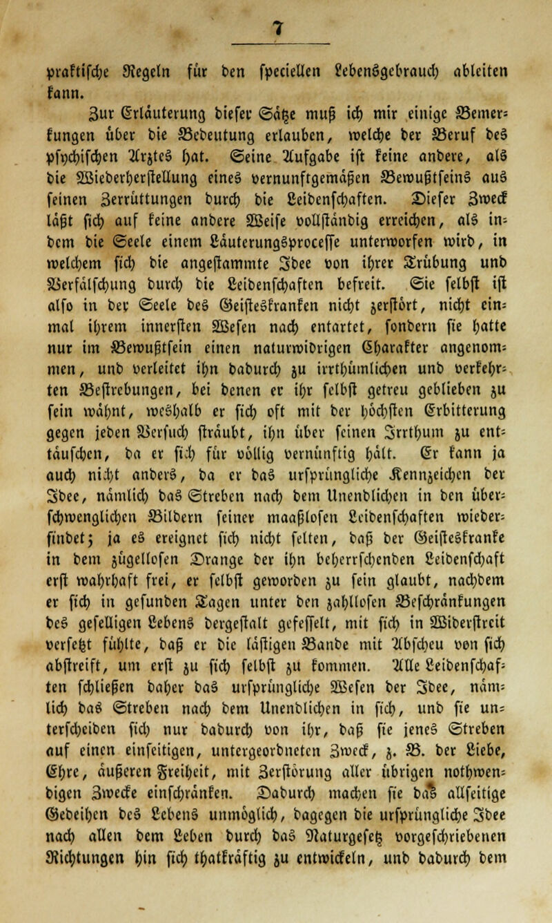 praftifdje Siegeln für ben fpecielten Sebenögebraud) ableiten fami. 3ur Erläuterung biefer ©d£e muß id) mir einige 33emer= fungen über bie 33ebeutung erlauben, welche ber SSeruf be§ pfydnfdjen 2trjte3 l)at. ©eine Aufgabe ift feine anbere, olS bie SBieberfyerjtellung eines» vernunftgemäßen 33ewußtfeins> auS feinen ßerrüttungen burd) bie ßeibenfcfyaften. 2)iefer 3wecf läfjt fieb, auf feine anbere SBeife »ollftdnbig erreicb.cn, aB in- bem bie ©eete einem £dutcrungSproceffe unterworfen wirb, in welchem ft'd) bie angeftammte Sbee von ibjer SSrübung unb S>erfdlfd)ung burd) bie Seibenfcfyaftcn befreit, @ie fetbft ift alfo in ber ©eele be§ ©eifteSfranfen nid)t jerftört, nid)t cin= mal il;rem innerften SBefen nad) entartet, fonbem fte l;atte nur im SBewufjtfein einen naturwibrigen (5(;arafter angenom= men, unb herleitet tf)n baburd) ju irrtbümlicben unb t>erfef)r= ten 33ejtrcbungen, bei benen er if>r fclbft getreu geblieben ju fein wälmt, wcSljalb er fiel) oft mit ber boebjen Erbitterung gegen jeben äkrfud) ftrdubt, il;n über feinen Srrtfyum ju ent- tdufeben, ba er ftd) für uollig vernünftig f)dlt. (5r fann ja aueb nii)t anberö, ba er ba§ urfpvunglicbe ^ennjeidjcn ber Sbee, ndmlid) ba§ ©treben nad) beut Unenblid)cn in ben über; fd)wenglid)cn Silbern feiner maaßlofen 2cibenfd)aften wieber= ftnbetj ja eä ereignet fiel) nid)t feiten, baß ber ©eifteSfranfe in bem 5Ügeltofen orange ber ibn bcl)errfd)enben 2eibenfd;aft erft wal)rl)aft frei, er fclbft geworben ju fein glaubt, nad)bem er ftd) in gefunben Sagen unter bm jatjllofett 33efd)rdnfungen bcsS gefeüigen ßebenS bergeftalt gcfcffelt, mit ftd) in SBiberjtrcit »erfefct füllte, baß er bie Idftigen SBanbe mit 'tfbfdjeu von fiel) abftreift, um erft ju ftd) felbft ju fommen. 2CCCe 2eibenfcl)af= ten fdjließen bal)cr baS urf»rünglid)e SBefen ber Sbee, ndm= lid) baö Streben nad) bem Unenblid)en in ft'd), unb fte un= terfd)ciben ftd) nur baburd) uon ibr, baf? fte jenes ©treben auf einen einfeitigen, untergeorbneten 3wecf, j. 33. ber Siebe, (Sljrc, äußeren greil)cit, mit 3crft6rung aller übrigen notfjwem bigen 3wecfe einfd)rdnfen. Saburd) madjen fte b& allfcitige ©ebeiljcn bc» gebend unmoglid), bagegen bie urfprünglidx 3bee nad) allen bem Seben burd) ba3 9caturgefet$ t>orgefd)riebenen 9iid)tungen f>in ftd) tfyatfrdftig ju entwickeln, unb baburd) bem
