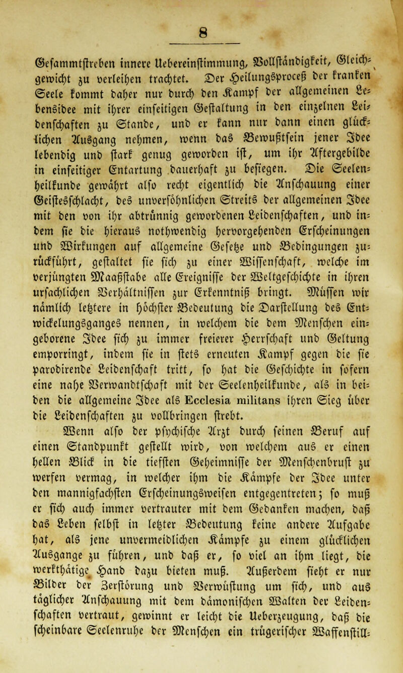 8_ ©efammtftrcben innere Uebereinftimmung, SSoUftänbigfcit, ©leid)- gewicht ju »erteilen trautet, ©er £eilung§proceß ber franfen ©eele fommt batjer nur burd) ben .ftampf ber allgemeinen 8e= benStbee mit ihrer einfeitigen ©eftaltung in ben einzelnen Sei* benfcfyaften ju ©tanbe, unb er fann nur bann einen glücf= ticken tfuägang nehmen, wenn baö SBewußtfein jener Sbee lebenbig unb ftarf genug geworben tft, um if>r 2Cftergebitbe in einfettiger Entartung bauerfjaft jit befiegen. Sie ©eelen= tjeilfunbe gewährt alfo redjt eigentlich, bie 3(nfd)auung einer ©eijie3fd)lad)t, be§ unüerfolmlicfyen «Streits ber allgemeinen Sbee mit ben t>on il)r abtrünnig geworbenen 8eibenfcl)aften, unb in= bem fie bie hieraus notfyroenbig Ijeröorge^enben ßrfcfjeinimgen unb Söirfungen auf allgemeine ©efefce unb SBcbingungen ju-- rücffüljrt, geftaltet fie ffdt> ju einer SBiffenfdjaft, weld;e im verjüngten Sttaaßftabe alle Crreigniffc ber 2Bcltgcfd)id;te in iljren urfacfylidjen S3er!)ättniffen jur (irfenntniß bringt. Sföüffen wir nämtfeb, ledere in f>6cf>fier S5ebeutung bie 2)arfiellung beS dnU wicfelung3gange6 nennen, in welchem bie bem 9)?enfd)en ein= geborene Sbee fidt) ju immer freierer §>errfd)aft unb ©eltung emporringt, inbem fie in ftct§ erneuten Äampf gegen bie ft'e parobirenbe fieibenfcfyaft tritt, fo fyat bie ®efd)icb,te in fofern eine na()e 83erwanbtfd)aft mit ber ©eelenfyeilfunbe, al3 in beU ben bie allgemeine Sbee al§ Ecclesia militans ifyren <3ieg über bie ßeibenfdjaften ju üollbrtngen ftrebt. 2Benn alfo ber pfycfyifcfje '#vjt burd} feinen SSeruf auf einen ©tanbpunft geftellt wirb, üon wetdjem au§ er einen gellen SBlicf in bie tiefften ©el;eimniffe ber SWenfcbcnbruft ju werfen oermag, in welcher ifjm bie .Kämpfe ber Sbee unter ben mannigfachen @rfd)einung§weifcn entgegentreten; fo muß er ft'd) aud) immer tiertrauter mit bem ©ebanfen machen, baß ba§ ßeben felbft in lefcter 33ebeutung feine anbere Aufgabe bat, al§ jene unoermeiblicfyen .Kämpfe ju einem gtüd'lidjen MuSgange ju füfjren, unb baß er, fo Biet an if)m liegt, bie werftfyätige^ Jpanb baju bieten muß. 2lußerbem ftef>t er nur S3ilber ber Serftörung unb SSerwüftung um ft'd;, unb au§ täglicher 2lnfd)auung mit bem bämonifd?en «Balten ber ßetben- fdjaften tiertraut, gewinnt er leidjt bie Ueberjeugung, baß bie fd)ein6are ©eclenrulje ber 5Kcnfd;cn ein trügerifdjer SBaffenjttll: