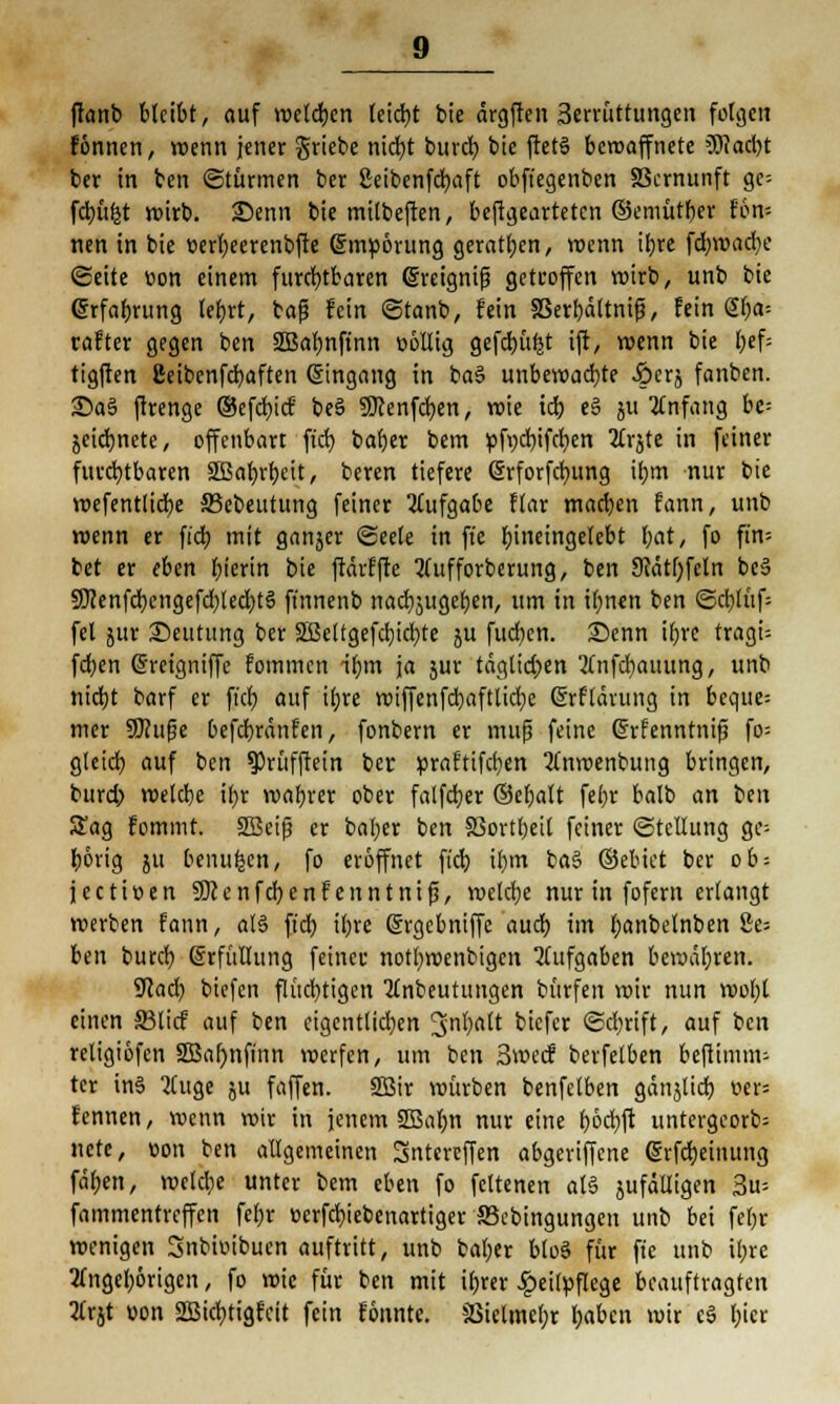 ftanb bleibt, auf rodeten leicht bie ärgften 3errüttungcn folgen fönnen, wenn jener griebe nid)t bureb, bie ftet§ beroaffnete 3Tfad>t ber in ben ©türmen ber ßeibenfcfyaft obftegenbcn SScrnunft gc= fdjüfct wirb. Senn bie mitbeften, befigearteten ©emütber Eon* nen in bie üerl)eerenbfte ©mpörung geraden, wenn ib,re fdmjadje (Seite üon einem furchtbaren (Sreignif? getroffen wirb, unb bie (Srfabrung Ietjrt, bafj fein ©tanb, fein SSertjdttni^, fein Sf;a= rafter gegen ben 2Bal)nfinn völlig gefdju^t ijr, wenn bie l;ef= tigften Beibcnfcbaften Eingang in ba§ unbewad)te Äcrj fanben. £)a§ ftrenge ©efd)icf beS SJcenfdjen, roie tcb, eS ju Anfang be= jeiebnete, offenbart ftd) bafyer bem ttfvcbifcben TCrjte in feiner furchtbaren äßabrbeit, beren tiefere @rforfd)ung il;m nur bie wefentlid)e S5cbeutung feiner Aufgabe ftar machen fann, unb wenn er ft'dt? mit ganjer «Seele in ft'e l;incingelebt bat, fo ft'n= bet er eben l;ierin bie ftärffte 3(ufforberung, ben 9?ätl)feln be§ SCJenfcbcngefd^edptä finnenb nacbjugeben, um in i^nen ben <Scblüf= fei jur Deutung ber 2ßeltgefd)icr;te ju fudjen. Senn if)re tragt= fd;en (Sreigniffe fommen nf)m ja jur täglidjen 2(nfd)auung, unb nidjt barf er fiel; auf if>re wiffenfcbaftlidje Srflauing in bcque= mer SWufje befd}ränfen, fonbern er mufj feine Crrfenntnif? fo= gleich, auf ben ?)rüffrein ber »raftifcfyen 3fnroenbung bringen, burd> roelcbe tf>r voabrer ober falfdjer ©efjalt fefyr balb an ben £ag fommt. SBeifj er bafyer ben SSortbeil feiner (Stellung ge= börig 51t benu^en, fo eröffnet fid) ib<n baS ©ebiet ber ob-- jeetiven SDcenfcfyenf enntnifj, welcfye nur in fofern erlangt werben fann, al§ fiel) iljre (grgebniffe aud) im fjanbelnben £e= ben burd) Erfüllung feiner notl)wenbigcn Aufgaben bewähren. SRad) biefen flüchtigen 2(nbeutungen bürfen wir nun wol)t einen ©lief auf ben eigentlichen ^nljaü biefer (Sctyrift, auf ben religiöfcn 2Bal)nfinn werfen, um ben 3wecf berfetben beftimm- ter in§ JCuge ju faffen. 2Sir würben benfetben gan^lid) oers fennen, wenn wir in jenem 2Bat;n nur eine f>6dt;ft untergeorb= nete, von ben allgemeinen Sntercffen abgeriffene (grfdjeinung fäl;en, mctdje unter bem eben fo feltenen aU jufälligen 3u= fammentreffen fet)r verfebiebenartiger ffiebingungen unb bei feljr wenigen Snbiüibucn auftritt, unb bal;er btoS für ft'e unb il;re 2uigel)6rigen, fo wie für ben mit ifjrer £eifpflege beauftragten 2lrjt von 2Bid)tigfcit fein fonnte. S3ielmct)r l;abcn wir c$ l;icr