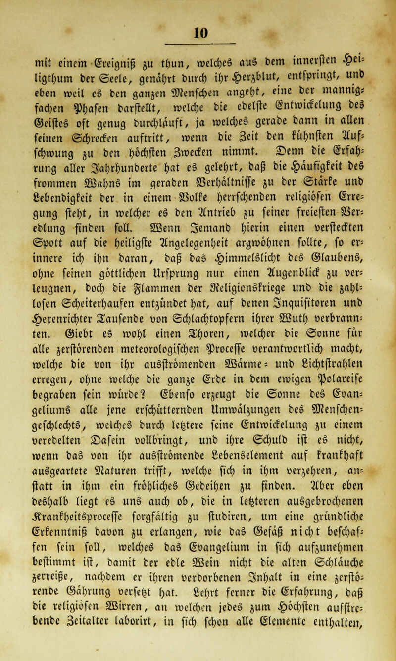 10^ mit einem ereigne gu tbun, roelcbcä auä bem innerften £ei= ligtljum ber (Seele, genarrt bim* i()r £ergblut, entfpringt, unb eben weit e§ ben gangen SÖcenfd;en angebt, eine ber mannig* fad)en g>bafen barftellt, n>elcf)c bie ebeljte (Sntroidelung be§ ©eiftc§ oft genug burd;lauft, ja n>eld)e§ gerabe bann in allen feinen ©djredcn auftritt, »renn bie Seit ben fünften 2luf= fdjroung gu ben Ijödjften 3weden nimmt. Senn bie @rfaf)= umg aller 3af)rf)unberte bat e§ gelebt, bafj bie £äuft'gfeit beö frommen 2Bul)nS im geraben 33erl)äftniffe gu ber ©tärfe unb ßebenbigf'eit ber in einem 83o(fe l)eirfcl)enben religiöfen <Srre= gung ftef)t, in voeldjer eä ben Antrieb gu feiner freieften 83er= eblung finben foll. 2Benn Semanb Ijicrin einen oerjtecften «Spott auf bie fyeiligfte Angelegenheit argrooljncn feilte, fo er= innere id) i[;n baran, bofj bass #immel§ltd)t be§ ©laubenS, oljne feinen göttlichen Urfprung nur einen Augenblitf gu oep leugnen, boef) bie Stammen ber 9teIigion»friege unb bie gatjU lofen ©cfyeiterfyaufen entgünbet fjat, auf benen Snquifttoren unb ^>erenrid)ter Saufenbe üon <5d;lad)topfern ifjrer SButl; t-erbrann= ten. ©iebt e§ roofjl einen Sporen, vocld)cr bie Sonne für alle gerftorenben meteorologifd)en ^roceffe »erantroortltd) mact)t, roeldje bie oon if)r augfiromenben 2Bärme = unb 2id)tftral)len erregen, ol;ne welche bie gange (grbe in bem eroigen ^olareife begraben fein roüvbe? (Sbenfo ergeugt bie ©onne be3 <5oan= gclium6 alle jene erfd)ütternben Umroälgungen beS SD?enfcl)cn= gefd)lecb,tä, roeld)e§ burd) (entere feine ©ntroidelung gu einem oerebelten Safein oollbringt, unb it;re ©djulb ift e§ nid)t, »venu ba§ bon ibt au§fhomenbe ßebenSelement auf franffyaft ausgeartete Naturen trifft, roelcljc ftd) in il)irt »ergeben, an- ftatt in ifrni ein frol)lid)e§ ©ebenen gu finben. Aber eben be§l;alb liegt e§ un§ aud) ob, bie in lederen aufgebrochenen .Kranffyeitgproccffc forgfdltig gu ftubiren, um eine grünblid)e (Menntnifj baoon gu erlangen, wie ba§ ©efäfj nicfyt befd)af= fen fein foll, roeldjeö ba§ @v>angelium in fiel) aufguncfymen beftimmt ift, bamit ber eble SÜSein nidjt bie alten ©d)läud)e gerretfje, nacfybem er il;ven üerborbenen Snl;att in eine jerftö- renbe ©äf)rung »erfefct f>at. 2et;rt ferner bie @rfal)rung, bafj bie religiöfen SBirren, an welchen jebeS gum £6d)ften aufffrc= benbe Seitaltcr taborirt, in ftd) fdjon alle Elemente enthalten,