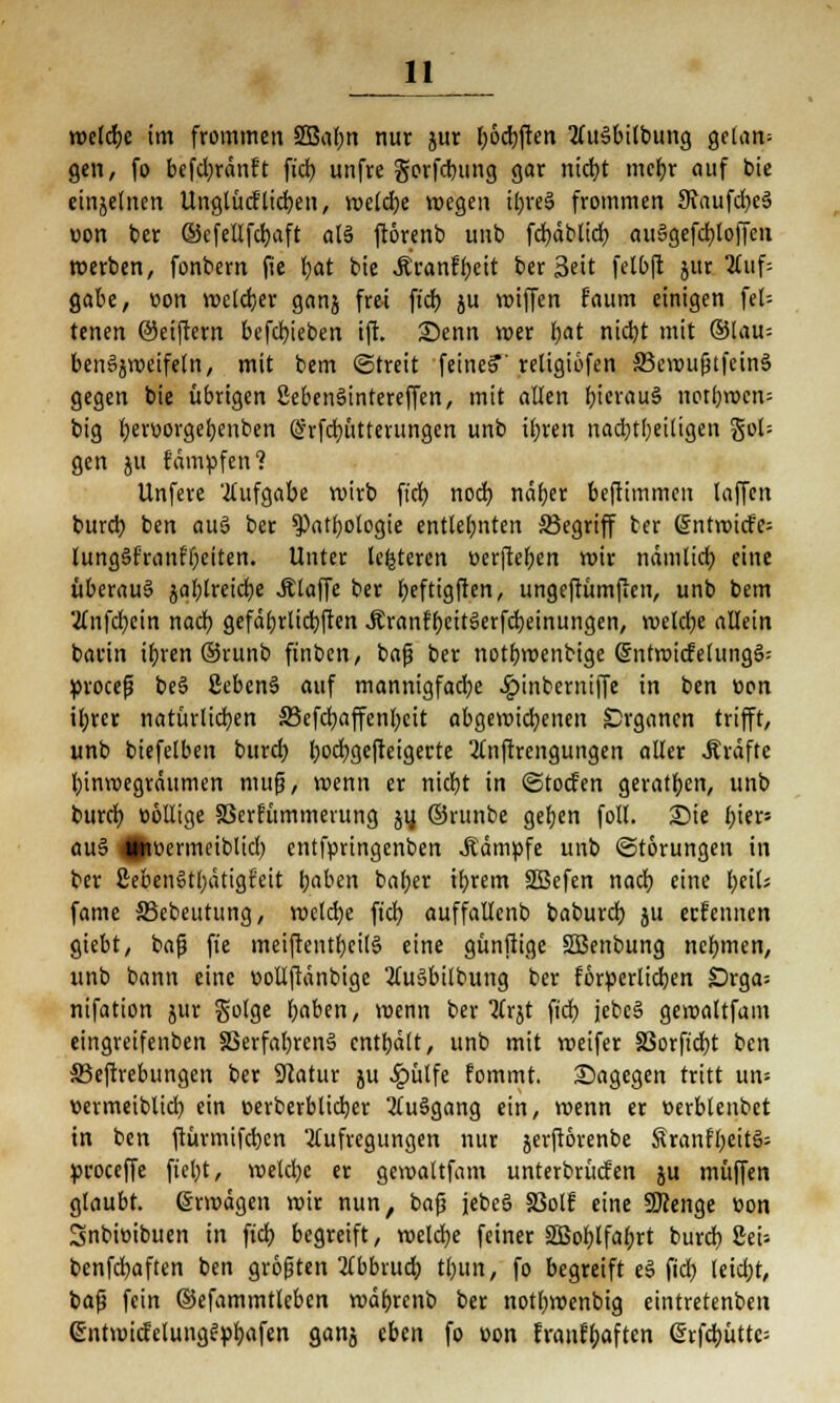 welcfje im frommen 2Baf>n nur ^ur f>öd)ften AuSbilbung gelan^ gen, fo befd)ränft fid) unfre gorfebung gar nict)t mebr auf bie einzelnen Unglücftiefen, weldje wegen ibre§ frommen 9\aufd)e§ uon ber ©cfetlfcfyaft al§ ftörenb unb fd)äblid) auSgefcbJoffcn werben, fonbern fie bat bie Äranfbeit ber 3ett felbft jur 2£itf- gabe, oon welcher ganj frei fid) ju »iffen faum einigen feU tenen @ei(rern befcbjeben ift. Senn wer fyat nid)t mit ®lau-- benäjweifeln, mit bem ©treit feine?' religiöfcn 33emufjtfcinS gegen bie übrigen öebenSintereffen, mit allen Ijtcröuä notbwen; big battorgebenben @rfcb,ütterungcn unb il)ren nadbjfjeiligen gol= gen ju fämufen? Unfere Aufgabe wirb fid) noch, näber beftimmen laffen burd) ben aus ber $>atbologie cntletjnten S3egriff ter @:ntn>icfe= lung§franff)citen. Unter Unteren ücrjW;en mir nämlid) eine überaus jal;lreidt;e .Klaffe ber beftigfien, ungefrümflen, unb bem 2fnfcb,ein nadb gefäbrlid)ften ÄranfbeitSerfcbeinungen, melcbe allein barin i(;ren ®runb ftnben, baß ber notbmenbige @ntwicfelung§: »roceß be§ 2eben§ auf mannigfache £inbermffe in ben Bon il;rer natürlichen 33efd)affcnbcit abgewichenen Organen trifft, unb biefelben burd) l)od)gejteigecte 2lnftrengungen aller .Kräfte binwegräumen raup, wenn er nid)t in (Stocken geraden, unb bureb üöllige S3er?ümmerung ju, ©rtinbe geben foll. Sie l;ier» au§ 4Jiüermeiblid) entfpringenben .Kämpfe unb Störungen in ber 2eben§tl)ätigfeit baben bal;er ifyrem SSBefen nad) eine l)eil; fame S3ebeutung, meld)e fid) auffallenb babureb ju ernennen giebt, baß fie meiftentt)ci(S eine günßige Söenbung nebmen, unb bann eine v>ollftänbigc 2lu§bilbung ber förperlicben £)rga= nifation jur golge l^ben, wenn ber 2frjt fid) jebcS gemaltfain eingreifenben 83erfaf)ren3 entbält, unb mit weifer SSorfidbt ben S3e(trebungen ber Statur ju ^)ülfe fommt. Sagegen tritt un= üermeiblid) ein cerberblidjer 2tuSgang ein, wenn er üerblenbet in ben ftürmifeben Aufregungen nur jerflörenbc Sranfl)eit§= »roceffe fiel)t, wetd)c er gewaltfam unterbringen ju muffen glaubt. (Srwägen wir nun, baß jebcS 83olf eine SKenge üon Snbwibuen in ftcb begreift, welche feiner SBoblfabrt burd) Sei- benfdjaften ben größten 2Tbbrucb tbun, fo begreift e3 fid) leid)t, baß fein ©efammtleben wäbrcnb ber notbwenbig eintretenben (£ntwicfelung^b,afen ganj eben fo »on franfbaften <5rfd)ütte=