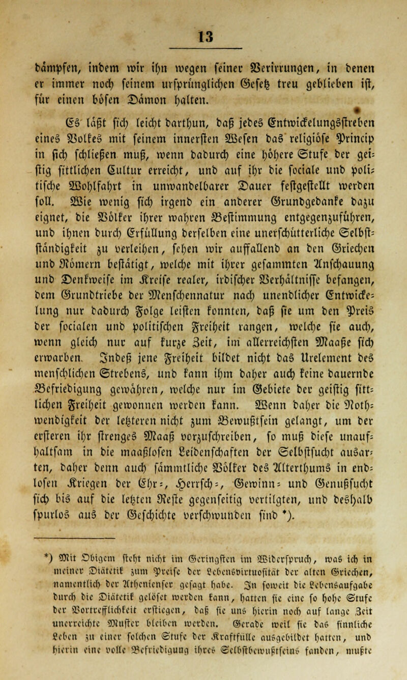 bämpfen, inbem wir il)n wegen feiner SSerirrungen, in benen er immer nod) feinem urfprunglicv>en ©efe£ treu geblieben i(t, für einen böfen ©nmon galten. (§§ lagt fiel) leid)t bartljun, bafj jebe§ @ntwiefelimg§ftrebcn eines S$olfe§ mit feinem innerften SBefen ba§ religiofe ^Princip in fiel) fcbliejjen mufj, wenn baburd) eine l)öl)ere ©tufe ber gei= ftig ft'ttlidjen ßuttur erreicht, unb auf ifjr bie feciale unb polü tifd)e 2ßol)lfaf)rt in unwanbetbarer 25auer feftgeftcüt werben foll. SEBie wenig fid) irgenb ein anberer ©runbgebanfe baju eignet, bie SSölfcr ibrer roabren SBeftimmung entgegenjufüfyren, unb ibnen burd) (Erfüllung berfelben eine unerfd)üttertid)e ©elbfb ftänbigfeit ju verleiben, feben wir auffallenb an ben ©riechen unb Scomern beftätigt, welche mit ibrer gefammten 2(nfd)auung unb Senfroeife im Greife realer, irbifeber SSerbältniffe befangen, bem ©runbtriebe ber SKenfcfyennatur naef) uncnblicfyer @ntwicfe= lung nur baburd) golge leificn fonnten, baf? fie um ben $rei§ ber fccialen unb politifd)cn greibeit rangen, wcld)e fie aucl), wenn glcid) nur auf furje Seit, im aHerreid)ften SMaafje fid) erwarben. Snbefj jene greibeit bilbet nid)t ba§ Urelement be§ menfdilidjen @trebcn§, unb fann il)m baber aud) feine bauernbe Sßcfriebigung gewäbren, weld)c nur im ©ebiete ber geiftig ft'tt= lid)en greil)eit gewonnen werben fann. 2Benn bal)er bie dftotl): wenbigfeit ber (enteren nidjt jum SSewuftfein gelangt, um ber erfferen if)r ftrengc§ SKaafj t>or$ufd)rciben, fo mufj biefc unauf= baltfam in bie maaplofen Seibcnfcbaften ber ©clbftfud)t auSar* ten, ba()er benn aud) fdmintlicbc SSölfer beS 2tttertl)um§ in enb= lofeu .Kriegen ber <i\)x--, ^errfd) = , ©ewinn-- unb ®enu&fud)t fid) bis auf bie legten Sfefrc gegenfeitig vertilgten, unb be§l)alb fpurloS au$ ber ©efd)id)te oerfd)wunben finb *). *) Sföit Dluocm ftc^t nicht im ©eringften im »Bibcrfpruch, roaS ich in mein« SHätetif ginn greife ber Sek-nstnrtuofitat ber alten ©riechen, namentlich ©« Wtljcnienfer gefagt fjabe. 3n foweit bie eebenSaufcjabe btirct) bie ©ia'tetif gclöfct roerben fann, harren fie eine fo hohe Stufe ber a?orttefflichfeit erftieaen, ba§ fie un» hierin noch auf lanae 3cit unerreichte SNnfter bleiben ivctbcn. ®erabc weit fie iai finnliche ge&en in einer folchen ©tufc ber Äraftfiitlc oufigebtlbet hatten, unb hierin eine »off« »efnebuiuua ihre* ©ethftheuHiptfeiiiv fanben, mufte