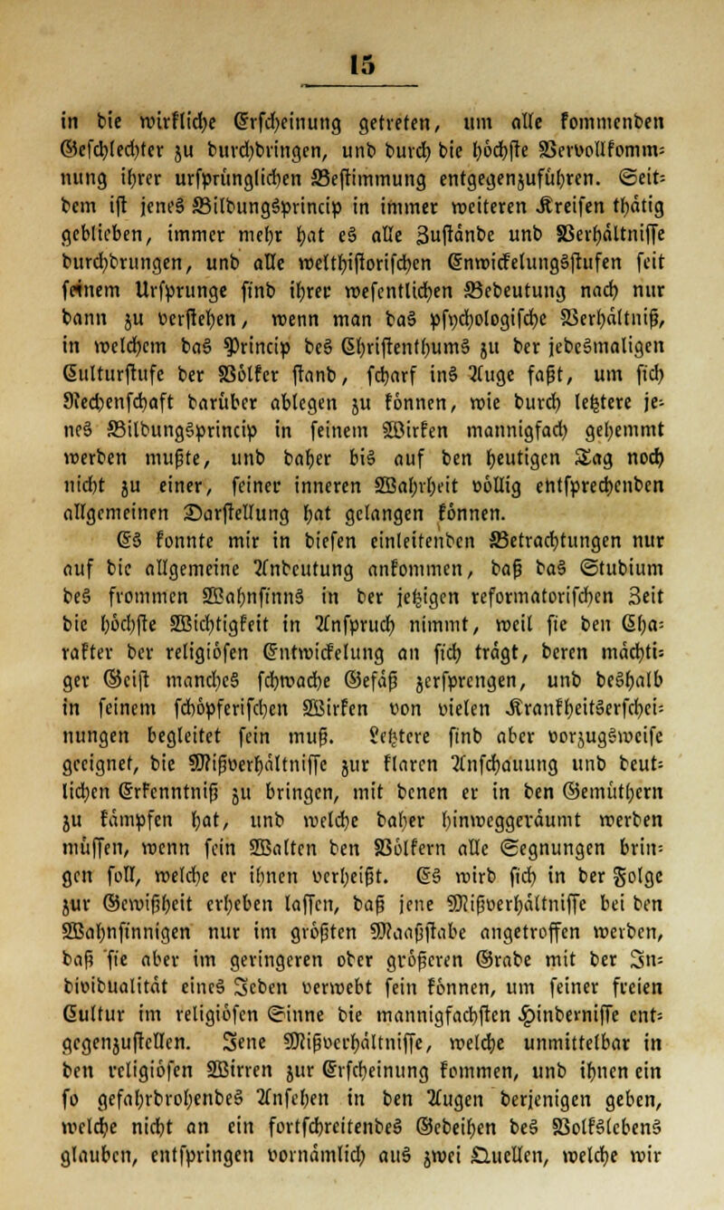 in bie ttürflid)e @rfd>cinung getreten, um alle fommcnben ©cfcb(ed)ter ju burd)bringen, unb burcb bic bocbfte 33en>olIfomm= nung ihrer urfprünglicben ffieftimmung entgegenjufül;ren. <3eit= bem ift jent'S SMlbungSprincip in immer weiteren Greifen thdtig geblieben, immer mehr f)at e§ alle 3uftänbe unb 33erhältniffe burd^brungen, unb alle weltbiftorifcben GrnwicFetungSftufen feit feinem Urfprunge ft'nb if;ret wefentücfyen 35ebeutung nach, nur bann ju üerfteben, wenn man ba§ pft;d)ologifd)e SSerbdltniß, in welchem bas> ^rineip bc§ 6f)riftenfl)um§ 511 ber jebc§maligen ßulturftufe ber 336lfcr ftanb, fdjarf in§ 2luge faßt, um ft'cb, Siedjenfcbaft barüber ablegen $u fonnen, wie burcb, letztere je- nes 33ilbung§princip in feinem ©irfen mannigfach, gehemmt »erben mußte, unb baber bis auf ben heutigen Sag noch, nid)t ju einer, feiner inneren SBahrheit oöllig entfpreebenben allgemeinen ©arftellung bat gefangen fönnen. 65 Fonnte mir in biefen einleitenden ^Betrachtungen nur auf bie allgemeine 2fnbcutung ankommen, baß ba§ ©tubium be§ frommen SEahnft'nnS in ber jetzigen reformatorifcfyen Seit bie l;6d)fte SBicfytigfeit in 2fnfprud) nimmt, weil fte ben 6(;a= rafter ber retigiofen ©ntwicfelung an ft'cb trägt, beren mäcbti: ger ©eift mand)e§ febwaebe ©efäß serfprengen, unb beSbalb in feinem fct>6pferifct;e>t SBirfen von nieten Ärnnff;eitäerfd?ci- nimgen begleitet fein muß. Severe ftnb aber »orjugSmcife geeignet, bie 9J?ißüerbältniffe jur flaren 2lnfd)aiiung unb beut= lieben (Srfcnntniß ju bringen, mit benen er in ben ©emütbern ju fampfen bat, unb welche baber hinweggeräumt werben muffen, roenn fein Sßaltcn ben SSölfern alle (Segnungen brin= gen foll, roeld)c er ihnen uerbeißt. @§ roirb fiel) in ber golge jur ©ewißfteit ergeben laffen, baß jene SJJißoerhättniffc bei ben SBabnft'nnigen nur im größten SDcaaßftabe angetroffen werben, baß fie aber im geringeren ober größeren ©rabe mit ber 3n= bieibualitdt eincS Scben uerwebt fein fönnen, um feiner freien Gultur im religiofcn ©inne bie mannigfachsten .Ipinbewiffe cnt= gcgenjuftcllen. Sene SKißt-crbältniffe, roeltbe unmittelbar in ben religiofcn SBirren jur ©rfebeinung fommen, unb ihnen ein fo gefahrbrobenbeS 2fnfet)ett in ben klugen berjenigen geben, welche nid)t an ein fortfcbreitenbeS ©ebeiben be§ SSotBlcbenä glauben, entfpringen »orndmlidj au3 jwei Sluellcn, welche wir