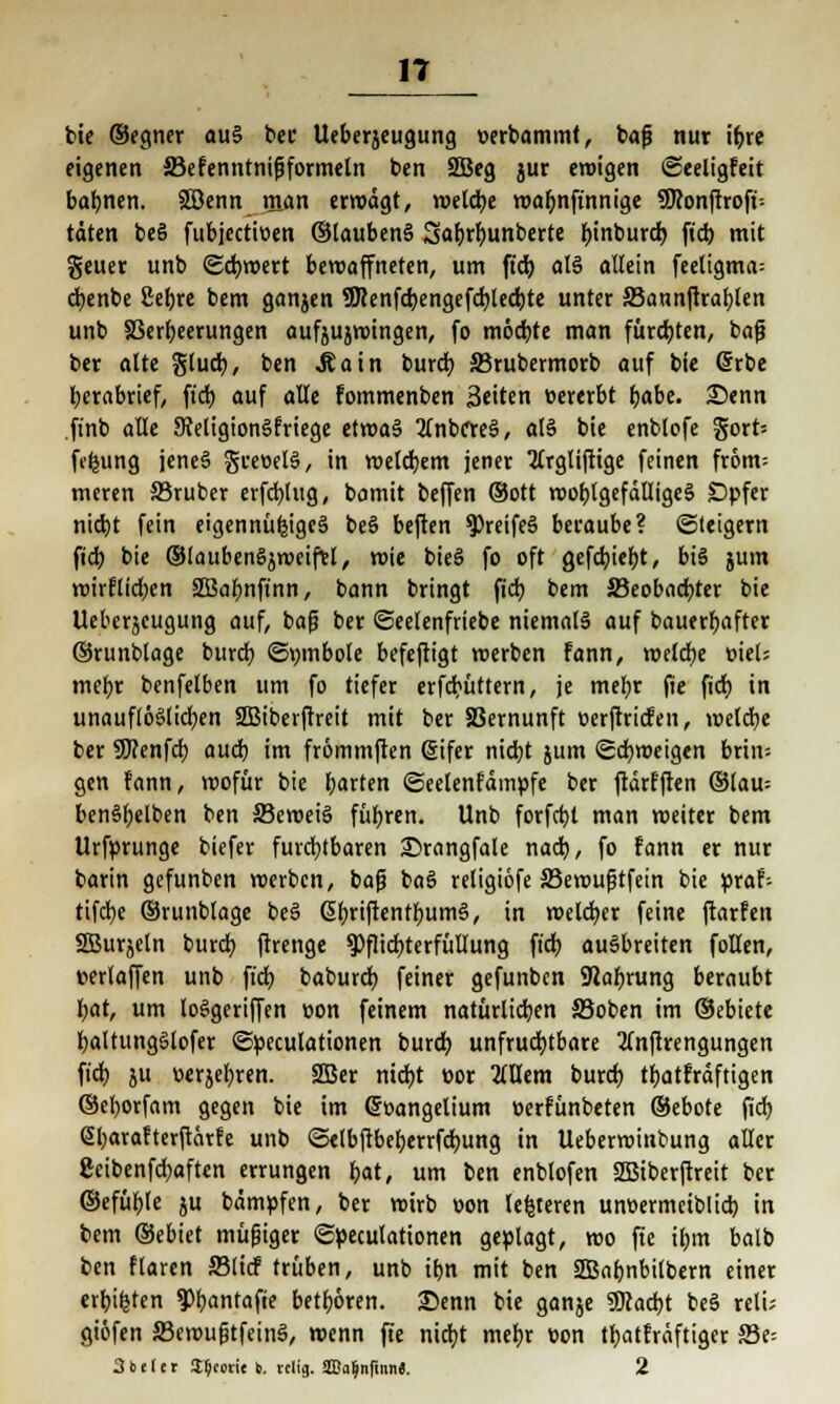 bie ©egner aus ber Ueberjeugung oerbammt, bafi nur it)re eigenen 33efenntnifjformetn ben 2öeg jur eroigen ©eeligfeit bahnen. SBenn man errodgt, roeldje roabnftnnige SKonftroft-- tdten beS fubjectiüen ©laubenS Sabrbunberte binburd) fid) mit geuer unb Scfyroert bewaffneten, um ft'd) al6 allein feeligma= dbenbe 2eb,re bem ganzen 9Renfd)engefd)led)te unter JBannftratjlen unb 83erl)eerungen aufjujroingen, fo möcbte man fürchten, baf? ber alte §lud), ben Jtatn burd) Skubermorb auf bie (Srbe berabrief, ft'd) auf alle fommenben Seiten »ererbt t)abe. Denn ftnb alle SMigionSfriege etroaS 2fnbc*reä, als bie enblofe gort= fdjung jenes gretielS, in roelcbem jener 2trgliftige feinen from= meren SBruber erfd)lug, bomit beffen ©Ott rooblgefdlligeS Opfer nid)t fein eigennüfcigeS beS beften $)reifeS beraube? (Steigern fid; bie ©laubenSjroeifel, roie bieS fo oft gefd)iebt, bis jum roirflidjen SBabnft'nn, bann bringt fid) bem 23eobad)ter bie Ueberjeugung auf, bafj ber ©eelenfriebe niemals auf bauerbafter ©runblage burcb ©vmibole befeftigt roerbcn fann, roeldje weis mebr benfelben um fo tiefer erfcbüttern, je mebr fie ficb, in unauflöslichen 2Biberftreit mit ber SSernunft oerftricfen, roeldje ber SWenfdb aud) im frömmften (Sifer nid)t jum (gdjroeigen brin-- gen fann, wofür bie bauten ©eelenfdmpfe ber ftdrfften ©tau= benSbelben ben 33eroeiS fuhren. Unb forfcbt man roeiter bem Urfprunge biefer furchtbaren 25rangfale nad), fo fann er nur barin gefunben roerbcn, bafj baS religiöfe 33erouftfein bie praf-- tifdje ©runblage beS ßbriftentbumS, in roelcber feine ftarfen SBurjeln burd) ftrenge Pflichterfüllung fid) ausbreiten follen, cerlaffen unb ft'd) baburcb feiner gefunben SRabrung beraubt l;at, um loSgeriffen »on feinem natürlichen S5oben im ©ebiete baltungSlofer ©peculationen burd) unfruchtbare 3(nftrengungen fid) ju üerjebren. SBer nid)t cor 2tllem burd) tbatfrdftigen ©eborfam gegen bie im ©oangelium perfünbeten ©ebote fid; @bavafterftärfe unb ©elbftbeberrfdntng in Ueberroinbung aller 8cibenfd)aften errungen bat, um ben enblofen SBiberftreit ber ©efüble ju bdmpfen, ber roirb oon lederen unoermetblid) in bem ©ebiet müjjiger ©peculationen geplagt, roo fte il)m balb ben flaren £3licf trüben, unb ibn mit ben SSBabnbilbern einer erbieten ¥>bantafte betbören. £)enn bie ganje ?Mad)t beS reli; giöfen JBeroufjtfeinS, roenn fte nicfjt mebr üon tbatfrdftiger Ste 3beler I^cori« b. cclig. aBa^nfmn«. 2