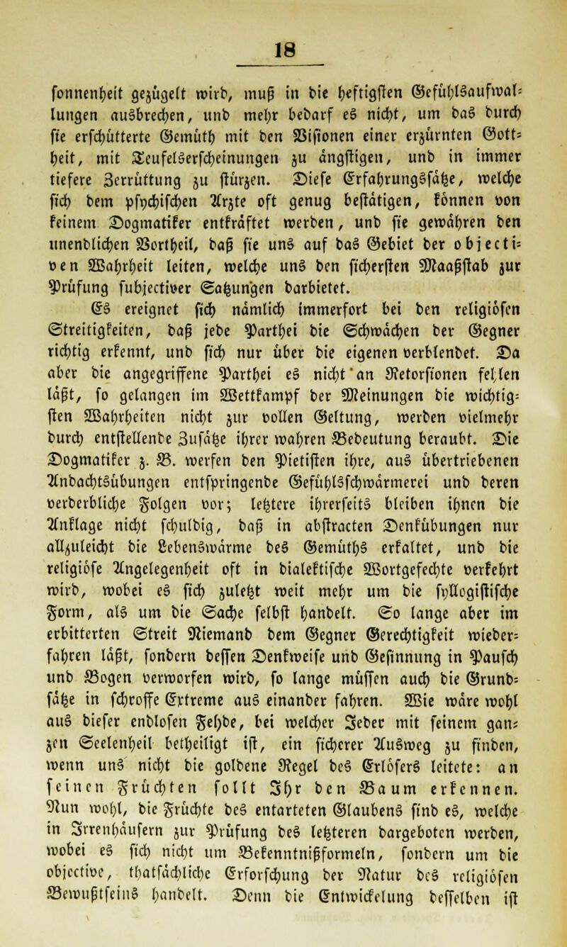 fonnenbeit gebügelt wirb, mup in btc beftigften ©cfül;t§auf»var= lungen ausbrechen, unb mehr bebarf e§ nicht, um baö burcb fte erfcbütterte ©emütb mit ben SBifionen einer erzürnten @ott= beit, mit SEeufeläerfcbeinungen ju ängftigen, unb in immer tiefere 3errüttung ju ftürjen. 2)iefe Grrfahrunggfäfce, reelle ft'cb bem pfpcbifcben 2frjte oft genug betätigen, fonnen »on feinem Sogmatifer entfräftet werben, unb fte gewähren ben unenblicben 33ortbeil, bap fte uns auf baS ©ebiet ber objecti= »en SBabrbeit leiten, welche unS ben ftcberften SDcaapftab jur Prüfung fubjectmer «Safcun'gen barbietet. (£§ ereignet ficb nämlich immerfort bei ben religiöfcn (Streitigfeiten, bap jebe $Partbei btc ©cbwädben ber ©egner richtig erfennt, unb ficb nur über bie eigenen eerblenbef. 25a aber bie angegriffene 9)artbei e§ nicht'an 9vetorft'onen feiten läpt, fo gelangen im SBettfampf ber ^Meinungen bie wichtig; ften SBabrbeiten nicht jur Collen ©eltung, roerben vielmehr burcb entftellenbe 3ufäfee ihrer wahren JBebeutung beraubt. 3Mc ©ogmatifer 5. 33. werfen ben 9)ietifien ihre, au§ übertriebenen 2lnbacbt§übungeu entfpringenbe ©efübBfcbwärmerei unb beren üerberblicfye golgen öor; letztere ibrerfeit» bleiben ihnen bie Auflage nicht fcbulbig, bap in abftracten ©enfübungen nur alfyuleicbt bie ßebenSwärme beS ®emütb§ erfaltet, unb bie religiöfe Angelegenheit oft in bialeftifche SBortgefccbte üerfebrt wirb, wobei e§ ficb jute^t weit mehr um bie f»Hogiftifcbe gorm, als um bie «Sache felbft hanbelt. So lange aber im erbitterten Streit SRiemanb bem ©egner ©erecbjigfeit wieber= fahren lägt, fonbern beffen Senfweife unb ©efinnung in ^aufcb unb S3ogen verworfen wirb, fo lange muffen auch bie ©runb-- fäfce in fchroffe grtreme au§ einanber fahren. 2Bie wäre wohl au§ biefer enblofen gel)be, bei welcher 3eber mit feinem gan; jen Seelenheil beteiligt ift, ein fteberer SuSweg ju finben, wenn un§ nicht bie golbene 9fegel bc§ (SrloferS leitete: an feinen grüchten follt 3f)r itn Saum erfennen. 9cun wof)l, bie grüdjte be§ entarteten ©laubeng ft'nb e§, welche in Srrenhäufern jur Prüfung be$ lederen bargeboten werben, wobei e§ ficb nicht um SBefenntnipformeln, fonbern um bie objeetiöe, tbatfädblicbe @rforfdbung ber 9catur beS rcligiofen SewuptfeinS hanbelt. Sonn bie ©ntwicfelung beffelbcn ift