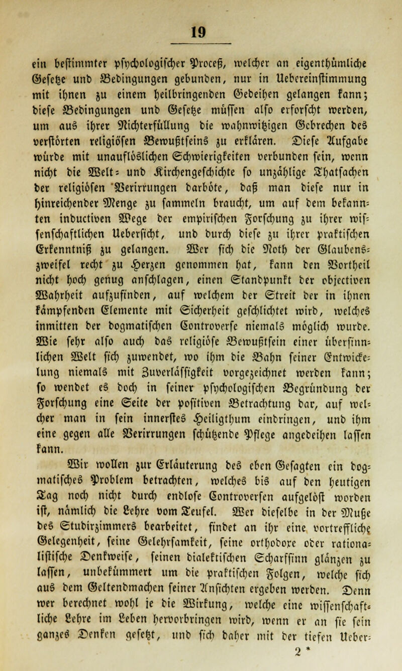 ein beftimmter »fycbologifcber 9)roccfj, weiter an etgcntt>ümltd>c ©efcfce unb 33ebingungen gebunben, nur in Uebereinftimmung mit ilmen ju einem ^eilbringenben ©ebenen gelangen fann; biefe 33ebingungen unb ©efefej muffen alfo erforfd)t werben, um au§ ibjer Nichterfüllung bie wal;nwi&jgen ©obreren be§ »erftörten religio'fen 33ewufjtfein§ ju erflären. Siefe Aufgabe würbe mit unauflöslichen «Scbwierigfeiten »erbunben fein, wenn nicht bie SBelts unb Jiucbengefcbicbte fo unjäfylige Sbatfacben ber religiöfen '83erirrungen barböte, bafj man biefe nur in fyinreictjenber SJcenge ju fammeln braucht, um auf bem befanm ten inbuetioen SPege ber emüirifcben gorfebung 511 il;rer wif= fenfcbaftltcfyen Ueberftcbt, unb burdb. biefe ju ihrer praftifdien Grfcnntnifj ju gelangen. 3Bcr ffdt> bie 9Joth ber ©laubeng: gweifel recht ju ^»erjen genommen fyat, fann ben 9Sortr>cit niebt t)od) genug anfcblagen, einen Sfanbpunft ber objeetwen SBabrbeit aufjuft'nben, auf welchem ber «Streit ber in ibnen fämpfenben Elemente mit (Sicherheit gefcblidtfet veirb, weldieS inmitten ber bogmatifeben (Sontrotjerfe niemals möglid) würbe. 2Bie feb,r alfo auch, baS rcligiöfe ffiewufjtfein einer übcrfi'nn-- lidjen 2Belt fiel) juwenbet, wo ihm bie 33abn feiner (5ntn?icfe= hing niemals mit 3uv>erläfft'gfeit worgcjeicb.net werben fann; fo wenbet eS boeb, in feiner »fccbologifd;en S3egrünbung ber gorfcfyung eine Seite ber poft'twen ffictraebtung bar, auf wel= djer man in fein innerfteS ^)ciligtbum einbringen, unb ir^m eine gegen alte 83erirrungen fdjüfeenbe Pflege angebeiben (äffen Fann. SBir wollen jur Erläuterung be§ eben ©efagten ein bog= inattfcbeS Problem betrachten, welche bis auf ben beutigen Sag noeb nicht bureb enblofe Gontrowfen aufgelöft werben ift, nämlich bie Sebrc com Seufel. SBer biefelbc in ber Sfttuße beS «StubirsimmerS bearbeitet, finbet an tbr eine vortrefflich^ ©elegenbeit, feine ©etebrfamfeit, feine ortl)obore ober rationa: liftifebe £)enfweife, feinen bialeftifcben <Sd)arffinn glänjen ju laffen, unbefümmert um bie praftifeben Solgen, welche fieb auS bem ©cltenbmacbcn feiner ?fnficbten ergeben werben. Senn wer berechnet wol;l je bie SBirfung, welche eine wiffenfd;aft< lidje Cebre im ßeben hervorbringen wirb, wenn er an ft'e fein ganjcS £enfm gefefct, unb fieb baber mit ber tiefen lieber: 2*