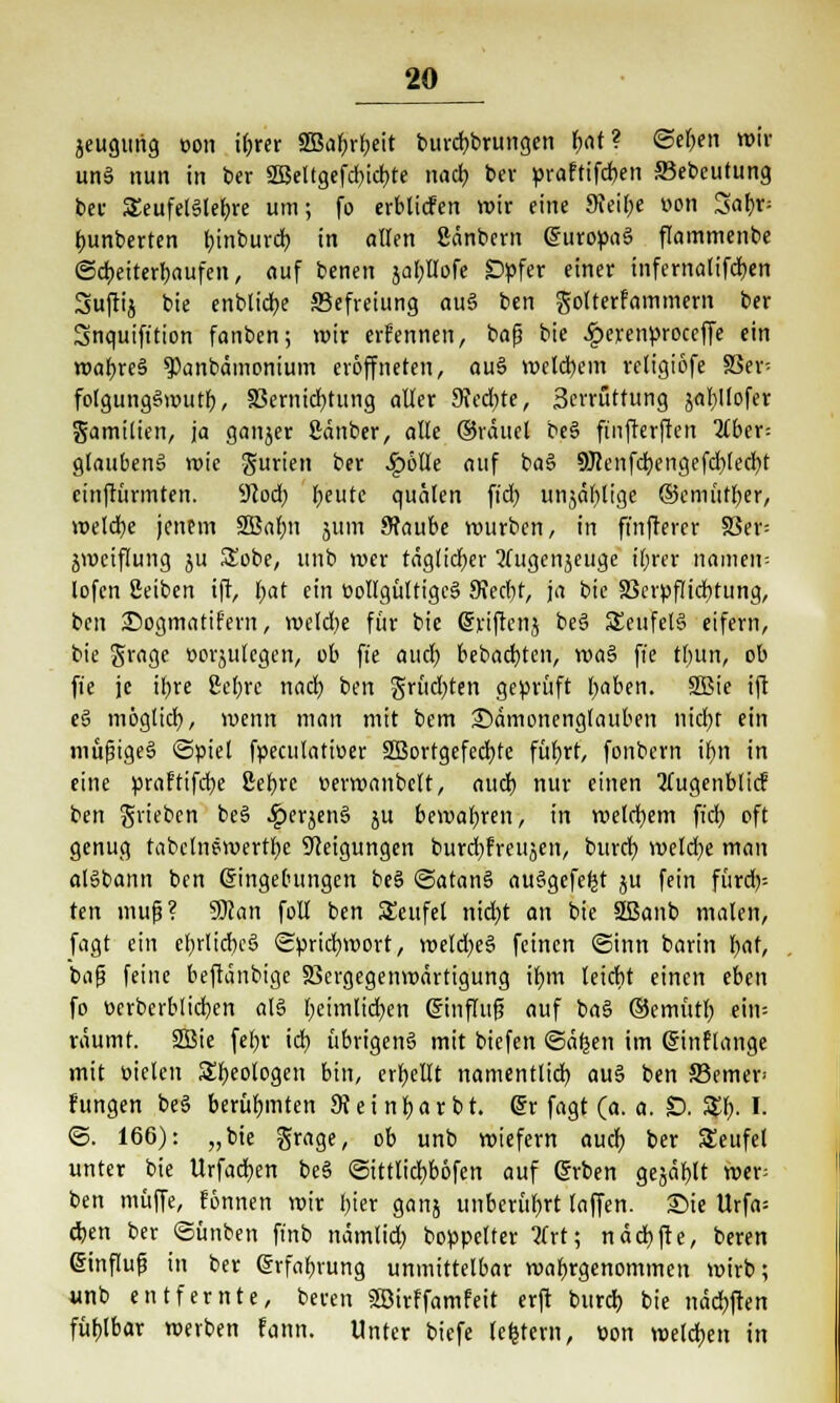 jeugurig t>on ihrer SQBal^rfjctt burcbbrungen f)<U? ©eben «'»' un§ nun in ber 2Beltgefd)icbte nach ber praftifchen S3ebeutung bei- Seufelätefjre um; fo erblicfen wir eine Sfeibe wn Sa'foM bunberten tjinburd) in allen ßänbern Europas flammenbe ©Weiterlaufen, auf benen jabHofe Opfer einer infernatifcben Sujlij bie enblidje Befreiung au§ ben gotterfammem ber Snquift'tion fanben; wir erfennen, bafj bie £erenproceffe ein wahres ^anbämonium eröffneten, auS welkem retigiofe 83er: folgungSwutb, 33ernicbtung aller 9Jed)te, Serrüttung jabllofer gamilien, ja ganjer Sänber, alle ©räuel beS finfterften über- glaubenS wie gurten ber .£6lle auf baS Ü)?cnfcbengefd)Ied)t cinftürmten. 9Jod; beute quälen fiel? unjäblige ©emüt&er, welche jenem Söahn jürri 9?aube würben, in ft'nftercr 33er= jwciflung ju Sobe, unb wer täglicher Tfugenjeuge ihrer namem lofcn Setben ift, bat ein öollgültigcS Stecht, ja bie 33erpflichtung, ben Sogmatif'ern, weldje für bie Erijrcnj beS S£eufelS eifern, bie grage »orjulcgcn, ob ft'e auch bebaebten, waS fi'e tbun, ob fie je ihre ßebre nach ben grüd)ten geprüft haben. SBie ift eS möglich, wenn man mit bem 25dmonenglauben nidt)t ein müfjigeS (Spiel fpeculatiuer SBortgefecbte führt, fonbern ihn in eine praftifebe ßef>rc uerwanbclt, auch nur einen 2lugenblicF ben grieben beS ^jerjenö ju bewahren, in welchem fieb oft genug fabclnewertbe Neigungen burd)freujen, bureb welche man alSbann ben Eingebungen beS SatanS ausgefeilt ju fein fürd)= ten mup? 9)can foll ben Teufel nicht an bie SBanb malen, fagt ein ehrliches Sprichwort, wetd;eS feinen Sinn barin bat, baf? feine beftänbige 23ergegenwärtigung ihm leicht einen eben fo üerbcrblichen als heimlichen Einfluf? auf baS ©emütb ein= räumt. SBie [ehr id) übrigeng mit biefen ©äfeen im Einflange mit Dielen Geologen bin, erbellt namentlich, auS ben ffiemer hingen beS berühmten 9Jeinbarbt. Er fagt (a. a. D. Stb. I. ©. 166): „bie grage, ob unb wiefern auch ber SEeufel unter bie Urfachen beS Sittlicbböfen auf Erben gejählt wer= ben muffe, fonnen wir fiter ganj unberührt laffen. Sie Urfa= chen ber Sünben finb nämlid) Doppelter 2(rt; nächfte, beren Einfluß in ber Erfahrung unmittelbar wahrgenommen wirb; unb entfernte, beren SSirffamfett erft burd) bie nächften fühlbar werben fann. Unter biefe leperii, üon welchen in