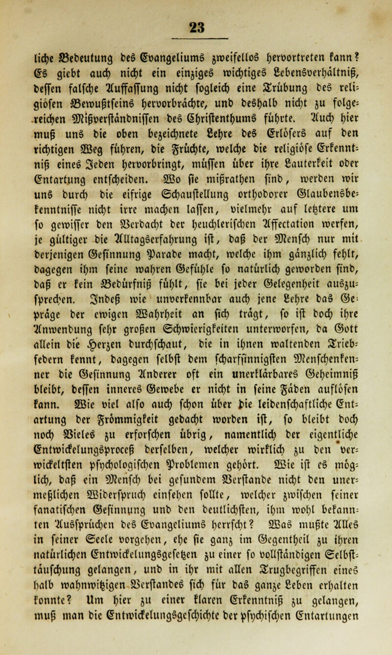 lid)e SBebeutung beS QjoangeliumS äweifeltoS t;ert»ortreten fann ? @S giebt aud) nid)t ein einiges wichtiges 2ebenSoerl)ältnifj, bcffen falfdje tfuffaffung nid)t fogtetcfe eine Trübung beS reli- giofen SSewufjtfeinS f)etv>orbräd)te, unb beSf>alb nicfyt ju folge= reichen Sföifwerftänbniffen beS ßbjiftentfjumS fütjcte. #ud) £>iec tnup unS bie oben bejeidmete 8^« beS (5rtoferS auf ben richtigen 2Beg führen, bie grücfyte, welche bie teligiöfe Srfennt; nijj eineS 3eben fKroorbringt, muffen über tf>rc Sauterfeit ober Entartung entfd)eiben. 2Bo fie mißraten finb, roerben roir unS burd) bie eifrige ©djauftellung ortr)oborer ©laubenSbe* Fenntniffe nicfyt irre machen laffen, üielmefn- auf (entere um fo gewiffer ben 33crbad)t bec l)eud)lerifd)en 2Cffcctation roerfen, je gültiger bie 2(lltagSerfal)rung ift, bafj ber 50?enfd> nur mit berjenigen ©eft'nnung 9)arabe mad)t, welche if)tn gänjlid) fel)lt, bagegen il)in feine wahren ©efül)le fo natürlich, geworben finb, bafj er fein Sebürfnijj fül)lt, ft'e bei jeber ©elegenf)eit auSju= fyred)en. Snbefi wie untierFennbar aud) jene 8ef)re baS ©e> präge ber ewigen 2Bal)rf)eit an fiel) tragt, fo ift bod) ifjre 'tfnwenbung fel;r großen <Sd)wicrigfeiten unterworfen, i'a ©Ott allein bie ^»erjen burd)fd)aitt, bie in il;nen waltenben Srieb; febern Fennt, bagegen felbft bem fd)arffinnigften 9)?cnfd)enfen: ner bie ©eft'nnung 2(nberer oft ein unerHärbareS ©efjetmntg bleibt, beffen inneres ©ewebe er nid)t in feine gäben auflöfen Fann. SBie »iel alfo auch, fcfyon über feie Ieibcnfd)aftlid)e Qnt- artung ber grömmigfeit gebadet worben ift, fo bleibt bod) nod) SSieleö ju erforfd)en übrig, namentlid) ber eigentliche (SntwicFelungSprocefj berfelben, welcher wirftid) ju ben »er; wicfeltften pft)d)ologifd)en Problemen gehört. SBie ift eS mög= lid), bafj ein SJccnfd) bei gefunbem SSerftanbe nid)t ben uner= mefelid)en SBiberfprud) cinfel)cn follle, weldjer jwifcfyen feiner fanatifdjen ©eftnnung unb ben beutlidjften, il)in wofjl beFann= ten '.WuSfprücben beS Evangeliums l>errfd)t ? 2BaS mußte OTeS in feiner Seele »orgcfyen, efje fie ganj im ©egentljeil ju ifyren natürlichen (5ntwicFeliingSgcfcl|en ju einer fo üollfränbigen ©elbft-- täufd)ung gelangen, unb in ifyr mit allen SErugbcgriffcn eines halb wafmwifcigen S3crftanbeS ftcb, für baS ganje fieben erhalten Fonnte? Um fyier ju einer Flaren (SrFenntnijj ju gelangen, muß man bie <5nt>vicFelungSgcfd)id)te ber pfvd)ifd;cn Entartungen