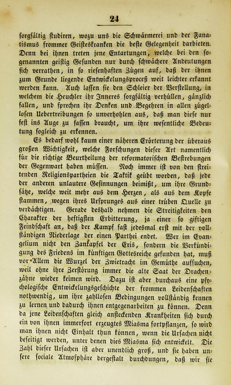 forgfdltig ftubiren, woju un§ bie Schwärmerei unb bev gana= ttSmuS frommer ©eifteSfranfen bie befte ©elegenbeit barbieten. £>enn bei ibnen treten jene (Sntartungen, welcbe bei ben fo= genannten geiftig ©efunben nur burcb fcbwädbere tfnbeufungen ftcb üerratben, in fo riefenbaften 3ügen auf, bafj ber ibnen jum ©runbe liegenbe gntwicfelungSproceß weit leichter erfannt werben fann. 2(ucb (äffen ffe ben ©cbteier ber 33erjMung, in welcbem bie 4?eucbler ibr SnnereS forgfdltig «erfüllen, gdnjltdj fallen, unb fpredben ibr S)enFen unb S3egebren in allen jüget- lofen Uebertreibungen fo unt>erboblen au§, baß man biefe nur feft inö 2fuge ju faffen braucht, um ifyre wefentlicbe 33ebeu= tung fogleicr; ju ernennen. ©S bebarf wol)t Faum einer näheren Srorterung ber überaus großen SBicbtigfeit, rucldjc gorfcbungen biefer 2lrt namentlich für bie richtige ^Beurteilung ber reformatorifcben S3eftrebungen ber ©egenwart baben muffen. 9cod> immer ift üon ben ftrei= tenben SteligionSpartbeien bie SEaftif geübt worben, baß jebe ber anberen unlautere ©eft'nnungen beimißt, um ibre ©runb= fäfee, welche weit mebr auS bem £erjen, als aus bem .Kopfe ftammen, .wegen ibreS UrfprungeS au§ einer trüben Quelle ju üerbdd)tigen. ©erabe beSbalb nebmen bie (Streitigfeiten ben 6f)arafter ber beftigfien Erbitterung, ja einer fo giftigen geinbfcfyaft an, baß ber .Kampf faft jebeSmal erft mit ber t>o!l= ftdnbigen TOeberlage ber einen $>artbei enbet. 2Ber im @wan= gelium nidjt ben Sanfapfet ber (SriS, fonbern bie 9Serfünt»t= gung beS griebenä im fünftigen ©otteSreicbe gefunben bat, muß üor«2(llem bie SBurjel ber Swietracbt im ©emüttje auffucljen, weit obne i^re 3erft6rung immer bie alte ©aat ber ©rächen-- jdbne wieber feimen wirb. Saju ift aber burcfcauS eine pfa cf)otogifcbe Sntwicfelungägefcbicbte ber frommen geibenfcfjaften notbwenbig, um ibre jabjtofen S3ebingungen »ollftänbig fennen ju lernen unb baburd) ibnen entgegenarbeiten ju fonnen. £>enn ba jene Seibenfcfyaften gleicf) anftecfenben .Eranfbjtten fiel) bureb. ein »on ifmen immerfort erjeugteS 3JciaSma fortpflanzen, fo roirb man ibnen nietjt ©infjalt tf>un fonnen, wenn bie Urfadben niebt befeitigt werben, unter benen bieS SKiaSma fieb entwicfelt. Sie 3al)l biefer Urfacben ift aber unenblicb groß, unb ft'e baben un« fere fociale Wmofpbdre bergeftaft burebbungen, baß wir ft'e