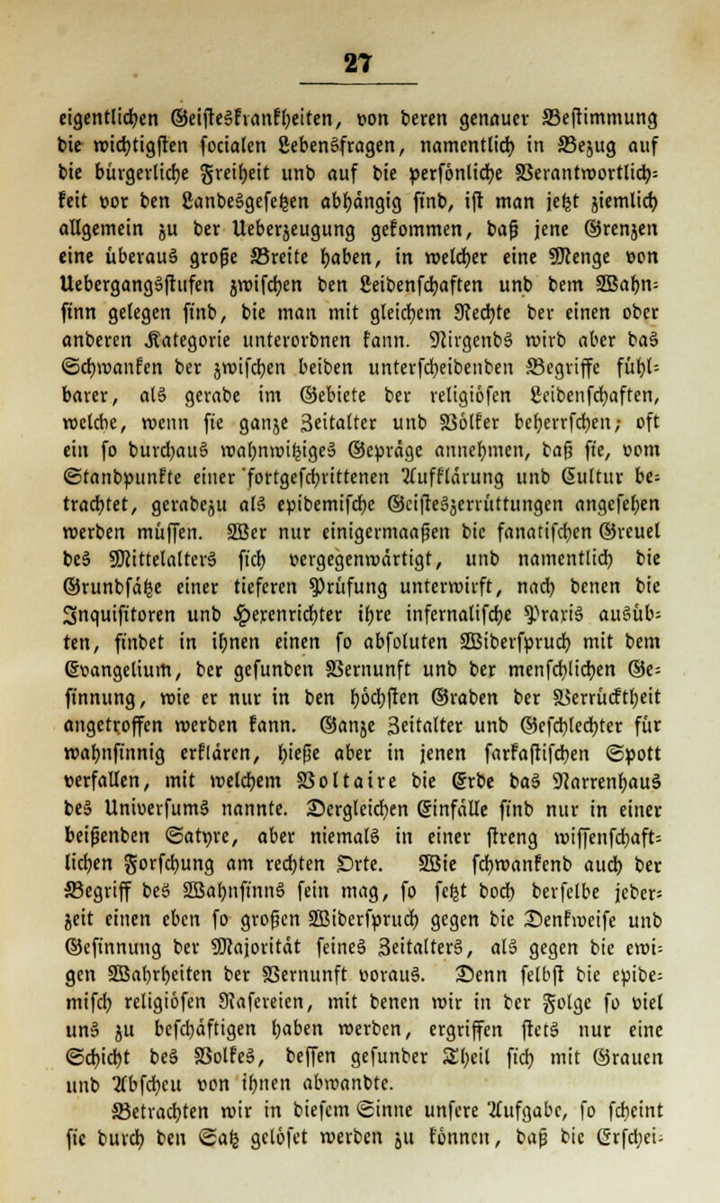 eigentlichen ©eifteSfvanfbeiten, »on beren genauer S3eftimmung bie wicbtigften focialen SebenSfragen, namentlich in 33ejug auf bie bürgerliche greibeit unb auf bie perfönlicbe 33erantwortlicb= feit »or ben ßanbeägefefeen abhängig ft'nb, ift man jefet jiemlid) allgemein ju ber Ueberjeugung gefommen, bafj jene ©renjen eine überaus grofje SBreite haben, in welcher eine ÜJcenge »on Uebergang§ftufen jwtfcfjert ben ßeibenfcbaften unb betn SBa&n- ftnn gelegen ft'nb, bie man mit gleichem Ütecbte ber einen ober anberen .Kategorie unterorbnen fann. SJcirgcnbS wirb aber baS Scbwanfen ber jwifcben beiben unterfcbeibenben ^Begriffe fübU barer, als gerabe im ©ebicte ber religiofen ßcibenfdjafren, welche, wenn fte ganje 3«italter unb 336lfer beberrfcben; oft ein fo burcbauS wabnwifeige-3 ©eprdge annehmen, bafj fte, com ©tanbpunfte einer fortgefct)vittenen ^Tufflärung unb ßultur ht- trachtet, gerabeju als? epibemifcbe ©cifteäjerrüttungen angefeben roerben muffen. SBer nur einigermaafjen bie fanatifcben ©reuel beS SDcittelatterS fiel) vergegenwärtigt, unb namentlich, bie ©runbfä^e einer tieferen Prüfung unterwirft, nach, benen bie Snquifttoren unb Jg>erenrict>ter ihre infernalifebe gravis au§üb= ten, finbet in ihnen einen fo abfotuten SBiberfpruch mit bem ©»angelium, ber gefunben SBernunft unb ber menfcbjicben ®e= ft'nnung, wie er nur in ben böcbften ©raben ber äkrrücftheit angetroffen werben fann. ©anje 3eitalter unb ©efcbledhter für wahnfinnig erflären, hiefje aber in jenen farfaftifdben «Spott verfallen, mit welchem SSoltaire bie 6rbe ba§ 9}arrenbau3 be§ UnioerfumS nannte, dergleichen Sinfdlle ft'nb nur in einer beijienben ©at»re, aber niemals in einer ftreng wiffenfchaft= liefen gorfct)ung am rechten SDrte. SBie febwanfenb auch ber ffiegriff beS 2Babnftnn§ fein mag, fo fefet bodt) bcrfclbe jebcr= jeit einen eben fo grofjen Sßiberfprucb gegen bie 35enfweife unb ©eftnnung ber Majorität feines! 3eitalter§, al§ gegen bie ewi= gen SBahrbciten ber 83ernunft »orauS. 35enn felbft bie epibe- mifcb religiofen Stafereien, mit benen wir in ber golge fo viel un§ ju befebäftigen haben werben, ergriffen ftetS nur eine «Schiebt be3 SSolfeä, beffen gefunber Sl)eit ft'cb mit ©rauen unb tfbfcfycu »on ihnen abwanbte. S3etracbten wir in biefem «Sinne unfere Aufgabe, fo febeint fte bureb ben Safe gclofet werben 511 fonnen, baß bie Cirfdbei-