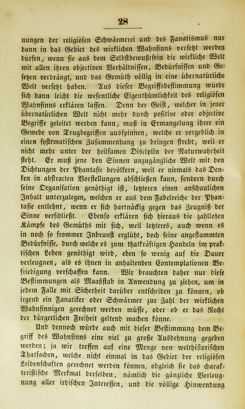 nungen ber religiofen «Schwärmerei unb beä ganatiSmuS nur bann in baS ©ebtet beS wirflieben SBabnftnnS »evfcfet werben bürfen, wenn ft'e auS bem ©elbftbewufjtfcin bie wiiElidje SBelt mit allen ihren objectioen SSertjattniffen, S3ebürfniffen unb ©e= fefcen »erbrängt, unb baS ©emittb. »öllig in eine übernatürliche SBelt »erfefct haben. 2Cu§ biefer Scgripbcftimmung würbe ft'cb bann leidet bie wcfentlicbe @igentf)ümlicbfeit beS religiofen SBabnftnnS erflären laffcn. Senn ber ©eift, welcher in jener übernatürlichen SBelt nicht mehr burch »oft'tioe ober objecti»c ^Begriffe geleitet werben fann, muß in Ermangelung ifyrer ein ©emebe »on SJrugbegriffen auSfpinhen, welche er »ergeblicb in einen fpfrcmatifdben Sufammenbang ju bringen ftrebt, weil er nicht mehr unter ber heilfamen SiSciplin ber ^aturmahrheit fteht. 6r muß jene ben Sinnen unzugängliche SBelt mit ben Sichtungen ber $>bantaftc be»6lfern, weil er niemals baS Sen= Fen in abftracten SSorftellungen abfchliefen fann, fonbern burch feine Drganifation genöthigt ift, letzteren einen anfcbaulicbcn Inhalt unterzulegen, welchen er auS bem gabelreicfye ber spbam tafie entlehnt, wenn er ftcb fjarfnäcfig gegen baS Seugnifj ber (Sinne »erfcblteft. Ebenfo erflären ft'cb hieraus bie jabllo|en .Kämpfe beS ©emütbS mit ft'cb, weil tefctereS, auch wenn eS in noch fo frommer 3nbrunjt erglüht, boch feine angeftammten SBebürfniffe, burch welche e§ jum tbatfräftigen £anbeln im praf= tifeben geben genöthigt wirb, eben fo wenig auf bie Sauer »erleugnen, als eS ifjnen in anfyaltenben Kontemplationen 33e; friebigung »erfdjaffen fann. SBir brauchten baher nur biefe 23eftimmungen als gjcaaßftab in 2lnwenbung ju ziehen, um in jebem gallc mit Sicherheit barüber entfdjciben z« fönnen, ob irgenb ein ganatifer ober «Schwärmer zur 3abt ber wirflieben SBafjnft'nnigen gerechnet werben muffe, ober ob er baS Stecht ber bürgerlichen greiheit geltenb machen fönne. Unb bennoeb würbe auch, mit biefer S3eftimmung bem S3e- griff bcS SBabnftnnS eine »iel zu große lluSbebnung gegeben werben; ja wir treffen auf eine SJcenge »on wetthiflorifcben Sbatfacben, welche nicht einmal in baS ©ebiet ber religiofen »eibenfehaften gerechnet werben fönnen, obgleich fte baS d)araf; terijiifcbe SKerfmat berfelben, nämlid; bie gänzliche 83erleug= nung aller irbifeben 3ntereffcn, unb bie »eilige £inwcnbung