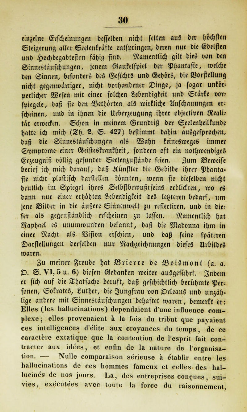 einjelne grfdpeinungen befftlben ni«*t feiten öu§ ber böcbften (Steigerung «Her ©eelenhnfte entfpringen, beren nur bie (Sbelfien unb £ocbbegabteftcn fäf?'9 fi»b. 9camentticb gttt bieö »on ben ©inneStänfcbungen, jenem ©aufelfpiel ber 9>f)antafte, wetdje ben ©innen, befonberS beS ©eficbtS unb (Setjörä, bie SSorfMung nicbt gegenwärtiger, nicbt »orbaflbener Singe, ja fogar unför» perlicber 2Befen mit einer foldjen ßebenbigfeit unb ©tarfe üor= fpiegctc, bafj ffe ben SJetbörten olä wirflicbe 2(nfcb.nuungen er= fcbeinen, unb in ibnen bie Ueberjeugung ib.rer objectioen SRealü tat erwecfen. ©cfyon in meinem ©runbrifj ber ©eelenbeitfunbe batte icb mich, (5£b. 2. ©. 427) beftimmt babin auSgefprodben, baf? bie ©inneätäufcbungen al$ SBabn feineSwegeS immer (Symptome einer ®ei(re$franf(;eit, fonbern oft ein notbwenbigeä (gr^eugnif? t>6Uig gefunber ©eelenjuftänbe feien. 3um 33eweife berief icb. mid) barauf, bafj Äünftler bie ©ebilbe ttjrer ^»{janta^ ffe nicbt plaftifd) barftellen fönnten, wenn ffe biefelben nicbt beutlicb im «Spiegel ifyveä ©elbfibewttfjtfeinä erblicftcn, wo eS bann nur einer erbosten Sebenbtgfeit be§ testeten bebarf, um jene S3itber in bie äufjere ©innenweit ju reffectiren, unb in bie= fev aU gegenfidnblid) erfebeinen ju laffen. 9lamentlicb bat 9taptjael e§ unumwunben befannt, baf bie SDJabonna ibm in einer Scacbt olö 33ifion erfebien, unb baf? feine fpäteren ©arficUungen berfelben nur Scacbjeidmungen biefeö UrbilbeS waren. 3u meiner greube bat SJrierre be SJoiSmont (a. a. £>. ©. VI, 5 u. 6) biefen ©ebanfen weiter aufgeführt. 3nbem er ffcb auf bie Sfjatfadje beruft, bafj gefd;icbtlicb berühmte 1Per= fönen, ©ofrateS, gutber, bie Jungfrau oon DrleanS unb unjä> lige anbere mit ©inneStäufdbungen behaftet waren, bemerft er: Elles (les hallucinations) dependaient dune influeuce com- plexe; elles provenaient a la fois du tribut que payaient ces intelligences d'elite aux croyances du temps, de ce caractere extatique que la contention de l'esprit fait Con- tracid- aux idees, et enfin de la nature de l'organisa- tion. — Nulle comparaison serieuse k etablir entre les hallucinations de ces hommes fameux et Celles des hal- lucines de nos jours. La, des entreprises coneues, sui- vies, execute'es avec toute la force du raisonnement,