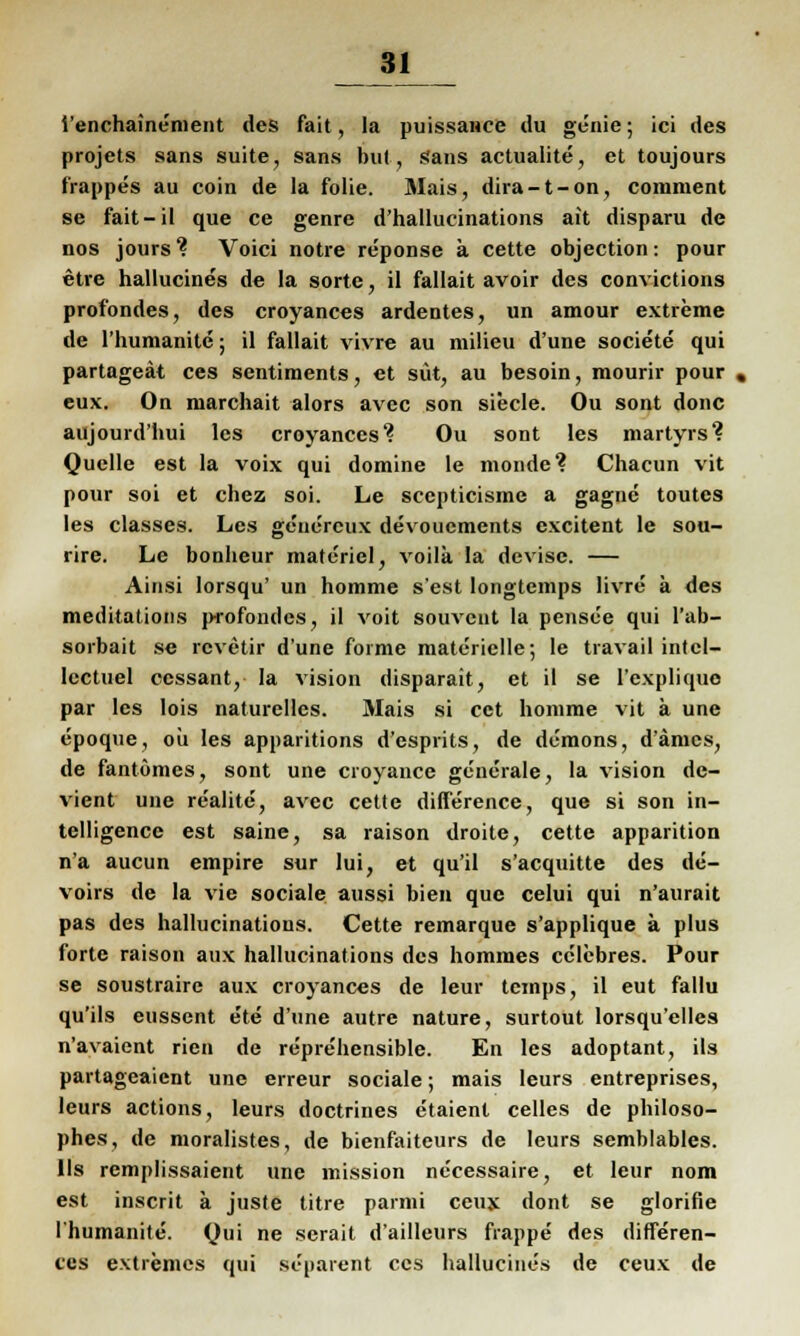 i'enchainement des fait, la puissance du genie; ici des projets sans suite, Sans but, Sans actualite, et toujours frappes au coin de la folie. Mais, dira-t-on, comment se fait-il que ce genre d'hallucinations ait disparu de nos jours ? Voici notre reponse k cette objection: pour etre hallucines de la sorte, il fallait avoir des convictions profondes, des croyances ardentes, un amour extreme de l'humanite; il fallait vivre au milieu d'une societe qui partageat ces sentiments, et sut, au besoin, mourir pour , eux. On niarchait alors avec son siecle. Ou sont donc aujourd'hui lcs croyances1? Ou sont les martyrs'? Quelle est la voix qui domine le monde? Chacun vit pour soi et chez soi. Le scepticisme a gagnc toutes les classes. Les ge'ucrcux devoucments excitent le sou- rire. Le bonheur materiel, voilä la devise. — Ainsi lorsqu' un homme s'est longtemps livre ä des meditations p-rofondcs, il voit souvciit la pensve qui l'ab- sorbait se rcvetir d'une forme materielle; le travail intcl- lectuel ccssant, la vision disparait, et il se l'expliquo par les lois naturelles. Mais si cct homme vit ä une epoque, oü les apparitions d'esprits, de demons, d'amcs, de fantömes, sont une croyance generale, la vision dc- vient une realite, avec cette difference, que si son in- telligencc est saine, sa raison droite, cette apparition n'a aucun empire sur lui, et qu'il s'acquitte des de- voirs de la vie sociale aussi bien que celui qui n'aurait pas des hallucinations. Cette remarque s'applique ä plus forte raison aux hallucinations des hommes eclebres. Pour se soustraire aux croyances de leur temps, il eut fallu qu'ils eussent ete d'une autre nature, surtout lorsqu'elles n'avaient rien de reprehensible. En les adoptant, ils partageaient une erreur sociale; mais leurs entreprises, leurs actions, leurs doctrines etaient Celles de philoso- phes, de moralistes, de bienfaiteurs de leurs semblables. 11s remplissaient une mission necessaire, et leur nom est inscrit ä juste titre parmi ceux dont se glorifie l'humanite. Qui ne serait d'ailleurs frappe des differen- ces extremes qui separent ces hallucines de ceux de