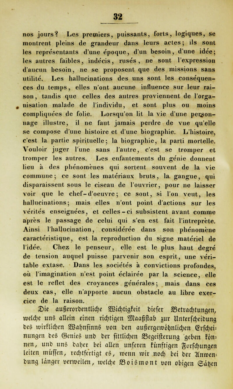 J$2 nos jours? Les preuiiers, puissants, forts, logiques, se montrent pleins de grandeur dans leurs actes; ils sont les representants d'une epoque, dun besoin, dune idee; les autres faibles, indecis, ruses , ne sont l'expression d'aucun besoin, ne se proposent que des missions sans utilite. Les hallucinations des uns sont les consequen- ces du temps, elles n'ont aucune influence sur Ieur rai- son, tandis que Celles des autres proviennent de l'orga- nisation malade de l'individu, et sont plus ou moins compliquees de folie. Lorsqu'on lit la vie d'une per^on- nage illustre, il ne faut jarnais perdre de vue qu'elle se compose d'une histoire et d'une biographie. L'histoire, c'est la partie spirituelle; la biographie, la parti mortelle. Vouloir juger l'une sans l'autrc, c'est se tromper et trornper les autres. Les enfantements du genie donnent lieu ä des phenomenes qui sortent souvent de la vie commune; ce sont les materiaux bruts, la gangue, qui disparaissent sous le ciseau de l'ouvrier, pour ne laisser voir que le chef-d'oeuvre; ce sont, si l'on veut, les hallucinations; mais elles n'ont point d'actions sur les verites enseignees, et Celles-ci subsistent avant comme apres le passage de celui qui s'en est fait l'intreprete. Ainsi l'hallucination, consideree dans son phenomene caracteristique, est la reproduetion du signe materiel de l'idee. Chez le penseur, eile est le plus haut degre de tension auquel puisse parvenir son esprit, une veri- table extase. Dans les societes a convictions profondes, oü l'imagination n'est point eclairee par la science, eile est le reflet des croyances generales; mais dans ces deux cas, eile n'apporte aueun obstacle au libre exer- cice de la raison. £)ie aufjerovbentlicbe Sßicbttgfeit tiefet ^Betrachtungen, reelle un§ allein einen richtigen SKaafjftab jur Unterfcbcibung be§ wirflieben 2Babnftnn6 üon ben außergewöhnlichen Srfcbei-- nungen beä ©enicS unb ber ftttücben SBegeifterung geben Un- nen, unb uns beider bei allen unferen fünftigen gorfebungen leiten muffen, rechtfertigt e§, wenn wir nodb bei ber tfnwem bung länger uerweilen, welche S3oi5mont »on obigen ©d|en