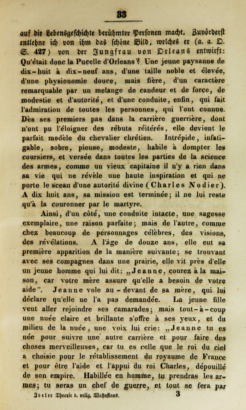 auf bie CebenSgefchicbte berühmter 9>erfonen macht. Suöörberft entlegne id) üon ibm bai fcbone ©Üb, roelcbeS er, (a. a. D. @. 427) »ort ber Jungfrau uon DrleanS entwirft: Qu'etait donc la Pucelle d'Orleans % Une jeune paysanne de dix-huit a dix-neuf ans, d'une taille noble et eleve'e, d'une physionomie douce, mais fiere, d'un caractere remarquable par un melange de candeur et de force, de modestie et d'autorite, et d'une conduite, enfin, qui l'ait l'admiration de toutes les personnes, qui l'ont connue. Des ses premiers pas dans la carriere guerriere, dont n'ont pu l'eloigner des rebuts reiteres, eile devient le parfait modele du Chevalier chretien. Intrepide, infati- gable, sobre, pieuse, modeste, habile a dompter les coursiers, et versee dans toutes les parties de la science des armes, comme un vieux capitaine il n'y a ricn dans sa vie qui ne revele une haute inspiration et qui ne porte le sceau d'une autorite divine (Charles Nodier). A dix huit ans, sa mission est termine'e; il ne lui reste qu'a la couronner par le martyre. Ainsi, d'un cote, une conduite intacte, une sagesse excmplaire, une raison parfaite; mais de lautre, comme chez beaucoup de personnages celebres, des visions, des reve'lations. A läge de douze ans, eile eut sa premiere apparition de la manierc suivante; se trouvant avec ses compagnes dans une prairie, eile vit pres d'elle un jeune homme qui lui dit: „Jeanne, courez äla niai- son, car votre mere assure qu'elle a besoin de votre aide. Jeanne vole au - devant de sa mere, qui lui declare qu'elle ne la pas demandee. La jeune fille veut aller rejoindre ses camarades; mais tout-a-coup une nuee claire et brillante s'offre a ses yeux, et du milieu de la nuee, une voix lui crie: „Jeaune tu es ne'e pour suivre une' autre carriere et pour faire des choses mcrveilleuses, car tu es celle que le roi du cjel a choisie pour le retablissement du royaume de France et pour etre l'aide et l'appui du roi Charles, depouille de son empire. Habille'e en homme, tu prendras les ar- mes; tu seras un chef de guerre, et tout se fera par 3b 11 et Hjccric b. re% 2Ba|nfinaS. 3