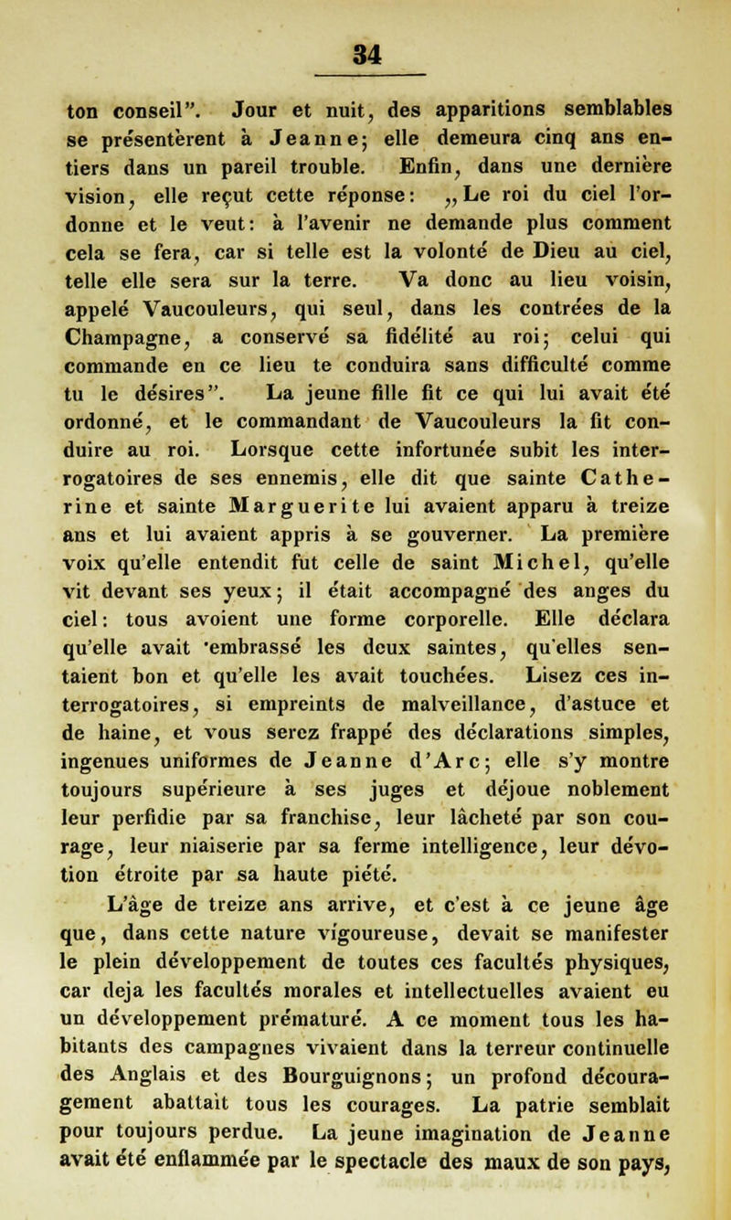 ton conseil. Jour et nuit, des apparitions semblables se pre'senterent ä Jeanne; eile demeura cinq ans en- tiers dans un pareil trouble. Enfin, dans une derniere vision, eile recut cette re'ponse: „Le roi du ciel l'or- donne et le veut: a l'avenir ne demande plus comment cela se fera, car si teile est la volonte de Dieu au ciel, teile eile sera sur la terre. Va donc au Heu voisin, appele Vaucouleurs, qui seul, dans les contrees de la Champagne, a conserve sa fidelite au roi; celui qui commande en ce lieu te conduira sans difficulte comme tu le desires. La jeune fille fit ce qui lui avait ete ordonne, et le commandant de Vaucouleurs la fit con- duire au roi. Lorsque cette infortunee subit les inter- rogatoires de ses ennemis, eile dit que sainte Cathe- rine et sainte Marguerite lui avaient apparu a treize ans et lui avaient appris a se gouverner. La premiere voix qu'elle entendit fut Celle de saint Michel, qu'elle vit devant ses yeux; il etait accompagne des anges du ciel: tous avoient une forme corporelle. Elle declara qu'elle avait embrasse les deux saintes, qu'elles sen- taient bon et qu'elle les avait touchees. Lisez ces in- terrogatoires, si empreints de malveillance, d'astuce et de haine, et vous serez frappe des declarations simples, ingenues uniformes de Jeanne d'Arc; eile s'y montre toujours superieure k ses juges et dejoue noblement leur perfidie par sa franchise, leur lächete par son cou- rage, leur niaiserie par sa ferme intelligence, leur devo- tion etroite par sa haute piete. L'äge de treize ans arrive, et c'est a ce jeune äge que, dans cette nature vigoureuse, devait se manifester le plein developpement de toutes ces faculte's physiques, car deja les facultes morales et intellectuelles avaient eu un developpement prämature. A ce moment tous les ha- bitants des campagnes vivaient dans la terreur continuelle des Anglais et des Bourguignons; un profond decoura- gement abattait tous les courages. La patrie semblait pour toujours perdue. La jeune imagination de Jeanne avait ete enflamme'e par le spectacle des niaux de son pays,
