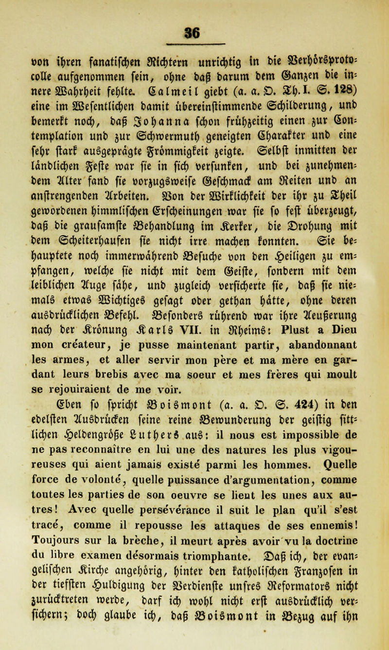 86 »on ibren fanatifcben Seichtem unrichtig in bie SSerh6r§proro= colle aufgenommen fein, ohne ba$ barum bem ©anjen bie in- nere SBabrbeit fehlte, ßalmeil giebt (a. a. £>. Sb.I. @. 1*8) eine im SBefentlicben bamit übereinftimmenbe ©cbilberung, unb bemerkt noch, baf? 3of>anna fd)on früfjjeittg einen jur <5on= tetrtülation unb jur ©cbmermutb geneigten übarafter unb eine fehr ftarf ausgeprägte grommtgfeit geigte, ©elbft inmitten ber länblicben gefte mar ffe in ftcb »erfunfen, unb bei junef)mem bem lilttx fanb ffe »orjugSmeife ®efd)macf am 9?eiten unb an anftrengenben arbeiten. SSon ber 2Birfti<hfeit ber ihr ju Sbeil geworbenen bimmlifcben (Srfcbetnungen mar fte fo feft überzeugt, bafü bie graufamfte 35eljanblung im Werfer, bie Srobung mit bem (Scheiterhaufen ffe nicht irre machen fonnten. ©ie be- hauptete nod) immerroäbrenb SJefucbe »on ben fettigen ju em= »fangen, melcbe fte nicht mit bem (Seifte, fonbern mit bem leiblichen tfuge fdt>e, unb jugleicb t>erftd>erte fte, bafi fte nie= mala etmaö SSStdjttgeS gefagt ober getban hätte, ohne beren auSbrücflicben S3efef)l. SJefonberS rüfjrenb mar ifjre tfeufjerung nach ber Äronung .ftarlS VII. in dll)tim$: Plust a Dieu mon createur, je pusse maintenant partir, abandonnant les armes, et aller servir mon pere et ma mere en gar- dant leurs brebis avec ma soeur et nies freres qui inoult se rejouiraient de me voir. (gben fo fpricbt S3oi§mont (a. a. £>. ©. 424) in ben ebelften 2lu§brücfen feine reine 33emunberung ber geiftig ft'tt= lieben £elbengr6fje ö u 11) e r 6 au§: il nous est impossible de ne pas reconnaitre en lui une des natures les plus vigou- reuses qui aient jamais existe parmi les hommes. Quelle force de volonte, quelle puissance d'argumentation, comme toutes les parties de son oeuvre se lient les unes aux au- tres! Avec quelle perseverance il suit le plan qu'il s'est trace, comme il repousse les atlaques de ses ennemis! Toujours sur la breche, il meurt apres avoir vu la doctrine du libre examen de'sormais triomphante. 25af3 ich, ber e»an= gelifeben .Rircbe angeborig, hinter ben fatbolifeben granjofen in ber tiefften £ulbigung ber 58erbienfte unfreS ^Reformators nicht juritcftreten merbe, barf ich mobt nicht erjt auSbrücfticb. »er= fiebern; boeb glaube icb., ba& S5oiSmont in S3ejug auf ihn