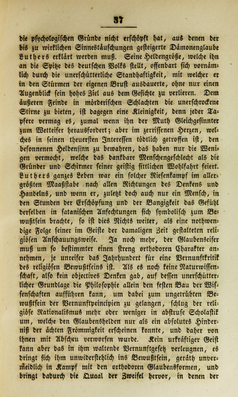 ST bie pftjc^ologtfc^ctt ®rünbe nidbt erfcb&pft r)at, au« benen bcr biß ju wirflieben ©inneStdufcbungen gefteigerte ©dmonenglaube 8utber§ erflärt werben mufj. ©eine £elbengr6fje, welcbe ibn an bie ©pike be§ beutfcben S3olf§ pellt, offenbart ftcb oornäm- licb. burcb bte unerfd?ütterltd?e ©tanbbaftigfeit, mit welcher er in ben ©türmen ber eigenen SSruft auSbauerte, obne nur einen tfugenblicf fein l>or>eS Siel atö bem ®eftcbte ju »erlieren. £)em äußeren geinbe in mörberifcben ©cbjacbten bie unerfcbrocfene ©tirne ju bieten, ift bagegen eine Äleinigfeit, benn jeber 5Ea= pfere vermag e§, jumal wenn tt)n ber SKutb ©leicbgefinnter jum SBetteifer berauöforbert 5 aber jm jerriffenen #erjen, wel= d)e§ in feinen tbeuerften Sntereffen töbtlicb getroffen ift, ben befonnenen #elbenfmn ju bewabren, ba§ \)abtn nur bie SSBenü gen üermocbt, welcbe ba§ banfbare ÜKenfcbengefcblecbt al§ bie ®rünber unb ©cbitmer feiner geiftig ftttltdjen SBoblfabrt feiert, ßutberä ganje§ Ztbm roar ein fotdber JRiefenfampf im aller- größten SJcaafjftabe nacb allen Stiftungen beS SenfenS unb .gjanbelnä, unb roenn er, julefct bod) aucb nur ein SRenfcb, in ben ©tunben ber ßrfcböpfung unb ber ffiangigfeit ba§ ®efübl berfelben in fatanifcben Anfechtungen ftcb fpmbolifcb jum 33e= wufjtfein brachte, fo ift bieg Webt* roeiter, a(§ eine notbwem bige golge feiner im (Seifte ber bamaligen Seit geftalteten reli-- giöfen 2lnfcbauung6weife. Sa noeb mebr, ber ®lauben§eifer muß um fo beftimmter einen ftreng ortboboren ßbarafter ans nebmen, je unreifer ba§ Sabrbunbert für eine 5Bernunftfritif beS religiöfen SJemußtfeinä ift. 2115 e§ noeb feine 9caturwiffem fdjaft, alfo fein objectweS Senfen gab, auf beffen unerfdwtter; lieber ©runblage bie $Pbilofopbie allein ben feften Sau ber 2Bif; fenfefjaften auffübren fann, um babei jum ungetrübten 18t- wufjtfein ber S3ernunftprinctpien ju gelangen, fcblttg ber reli-- gi6fe 9cationali§mu3 mebr ober weniger in abftrufe ©cbolaftif um, welcbe ben ®lauben§f)etben nur als ein abfolute§ .£inber; niß ber achten grömmigfeit erfebeinen fonnte, unb baber üon ibnen mit Jlbfcbeu verworfen würbe, jtein urfräftiger ®eift fann aber ba§ in ibm waltenbe S3ernunftgefe& verleugnen, eß bringt ftcb ibm unwiberfteblicb in§ JBewußtfein, gerätb um>er= riWiblicb in «Kampf mit ben ortboboren ®lauben3formen, unb bringt babureb bie Äuaal ber 3weife( bervor, in benen ber