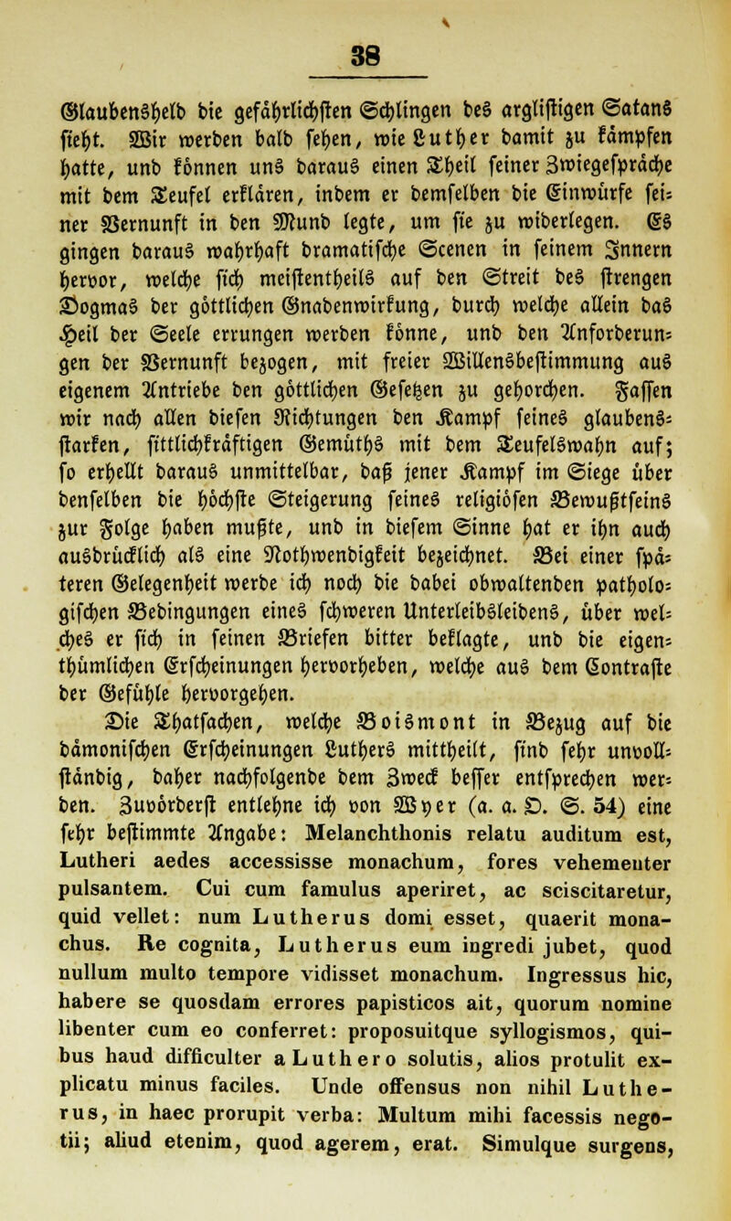 ©laubenSbelb bie gefabrlicbften ©dringen beS argliftigen ©atanS ftef>t. 2Bir werben batb feben, wie ßutl)er bamit ju fampfen batte, unb fönnen un§ barau§ einen S£r)et( feiner Srotegefpräcfye mit bem SEeufet erflären, inbem er bemfelben bie einwürfe feU ner S3ernunft in ben SDfunb legte, um ft'e &u wiberlegen. @$ gingen barauS TOar)rr)aft bramattfcbe ©cenen in feinem Snnern bertjor, meiere fi'dt) meiftentbeilS auf ben (Streit beS ftrengen 35ogma§ ber göttlichen ©nabenwirfung, bureb weldbe allein baS Spül ber ©eele errungen werben fonne, unb ben 3fnforberun= gen ber SSernunft bejogen, mit freier 2BiUem>befttmmung auS eigenem antriebe ben göttlichen ©efe^en ju geboreben, gaffen wir nad) allen biefen 3?id)tungen ben Äampf feines glaubend ftarfen, ftttlicbfrdftigen ®emütb§ mit bem SJeufebSwabn auf; fo erbellt barauS unmittelbar, baß jener Äampf im «Stege über benfelben bie f>6d£)fie Steigerung feines religiofen S5ewufjtfetn§ jur golge baben mufjte, unb in biefem Sinne bat er ibn aueb auSbrütfltcb al§ eine üftotbwenbigfeit bejeiebnet. 33ei einer fpcU teren ©elegenbeit werbe icb nod) bie babei obwaltenben patbolo= gifeben SBebingungen eine§ febweren Unterleib§letben§, über wel= cbe§ er fieb in feinen ^Briefen bitter besagte, unb bie eigen= tbümlicben (Srfcbeinungen betoorbeben, welcbe au6 bem ßemtrafte ber ©efüble bert-orgeben. SMe Sbatfacben, welche S5oi§mont in 33e$ug auf bie bämonifeben ©rfebeinungen £uttjer§ mitteilt, ftnb fei>r unv>oII-- ftänbig, baber nadbfolgenbe bem 3wecf beffer entfpreeben wer= ben. 3ut>6rberft entlegne idb t>on SB 9 er (a. a. £). ©. 54) eine febr beftimmte Angabe: Melanchthonis relatu auditum est, Lutheri aedes accessisse monachum, fores vehementer pulsantem. Cui cum famulus aperiret, ac sciscitaretur, quid vellet: num Lutherus domi esset, quaerit mona- chus. Re cognita, Lutherus eum ingredi jubet, quod nulluni multo tempore vidisset monachum. Ingressus hie, habere se quosdam errores papisticos ait, quorum nomine libenter cum eo conferret: proposuitque syllogismos, qui- bus haud difficulter aLuthero solutis, alios protulit ex- plicatu minus faciles. Unde offensus non nihil Luthe- rus, in haec prorupit verba: Multum mihi facessis nego- tii; aliud etenim, quod agerem, erat. Simulque surgens,