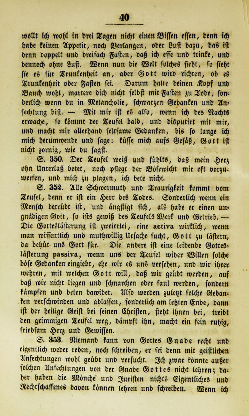 »out lä> wofyl in brct Sagen nid)t einen-JBiffen effen, benn td> l)abe feinen Appetit, nocb Verlangen, ober 8uft baju, baS ift benn boppett unb breifad) gajten, t>a$ id) effe unb trinfe, unb bennod) olme Suft. 2Benn nun bie SBelt foldjcS ft'ebt, fo ffef)t ft'e e§ für Srunfenbeit an, aber ©Ott wirb ridbten, ob e§ SErunfenfjeit ober Saften fei. £>arum l)alte beinen Stopf unb Saud) roobl, martere bicb nid)t felbft mitgaften juSEobe, fon-- berlid) roenn bu in 9Mand;olie, fdbroarjen ©ebanfen unb Tin- fedjtung bifi. — 9Rit mir ift eS alfo, roenn id) be§ SRad)t$ erroadbe, fo fömmt ber Teufel balb, unb bi6putirt mit mir, unb madjt mir allerf)anb feltfame ©ebanfen, bi§ fo lange id; mid) berumroenbe unb fage: füffe mid) auf§ ©efciß, ©Ott ift nid)t jornig, wie bu fagft. <3. 350. 2)er Seufel roeiß unb füf)lt§, baß mein £erj ol)n Unterlaß betet, nod) pflegt ber SJöferoicbt mir oft oorju= werfen, unb mid? ju plagen, id) bete nicbt. 2>. 352. 2llle ©djwermutb. unb Sraurigfeit fommt Dorn SEeufet, benn er ift ein £err be§ SEobeS. ©onberlid) wenn ein SOcenfd) betrübt ift, unb dngftigt fid), als f)abe er einen um gndbigen®ott, fo iftS gewiß t>eä SEeufelä SGBerf unb ©etrieb.— 25te ©otteSläfterung ift jweierlei, eine activa roirfticb, wenn man roiffentlicb. unb mutwillig Urfadje fudjt, ©ott ju läftern, ba bctjüt un§ (Sott für. Sie anbere ift eine leibenbe ®otteS= Idfterung passiva, roenn unS ber SEeufel roiber Sßilten folcbe bb\'t ©ebanfetteingiebt, efye wir es un§ öerfeben, unb roir if)rer wehren, mit wetdjen ©Ott roill, baß roir geübt werben, auf baß roir nicbt liegen unb fd)nard)en ober faul roerben, fonbern fämpfen unb beten baroiber. 2(lfo roerben jule^t foldje ©eban-- fen eerfdjwinben unb ablaffen, fonberlid) am legten @nbe, bann ift ber ^eilige ©eift bei feinen Stiften, ftel)t il>nen bei, treibt ben grimmigen SEeufel roeg, bämpft tbn, mad)t ein fein rubig, friebfam #erj unb ©eroiffen. @. 353. Sftiemanb fann uon ©otte§ ©nabe red)t unb eigentltcb roeber reben, nod) fdjreiben, er fei benn mit geiftlidjen 2tnfecbtungen roobl geübt unb üerfucbt. 3d) jwar fönnte außer folgen Anfechtungen üon ber ©nabe ©otteS nicbt leoren; ba> ber b«ben bie SOcöncbe' unb 3uriften nict>te eigentliches unb 9{ed)tfcbaffene§ baoon fönnen teuren unb fcfcreiben. SSBenn id)