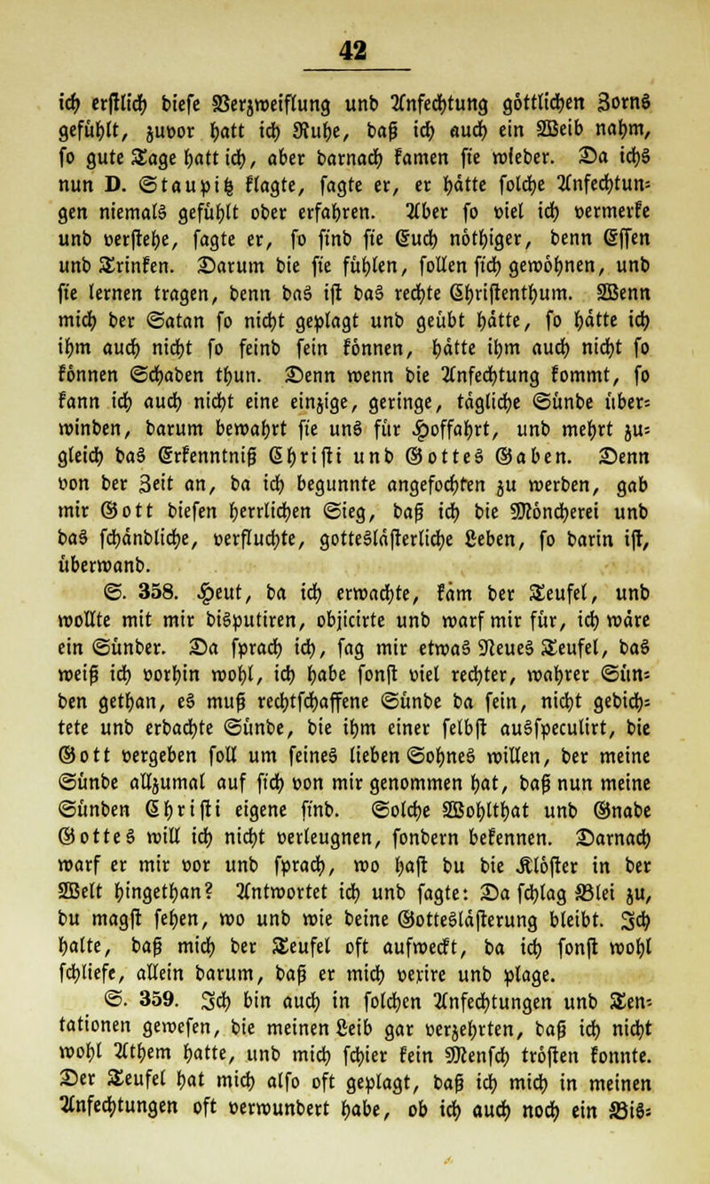 ich erfilid) tiefe 33erjweiflung unb Anfechtung göttlichen 3ornö gefüllt, jueor batt ich 9htbe, baf ich öud> ein Sßeib nahm, fo gute Sage batt ich, aber barnadb famen fte wfeber. 35a teijä nun D. ©tauptfc flagte, fagte er, er hätte foteije Anfechtung gen niemaß gefügt ober erfahren. Aber fo tnel ich »ermerfe unb »erfiehe, fagte er, fo ft'nb fte @ucb nötbiger, benn (Sffen unb SJrinfen. 25arum bie fte fühlen, foUen ft'dt) gewönnen, unb fte lernen tragen, benn baS tft baS rechte ßbriftentbum. SSBenn mich ber ©atan fo nicht geplagt unb geübt hätte, fo hätte ich ihm auch ntdjt fo feinb fein fonnen, härte ihm auch nicht fo fönnen @d)aben tbun. 25enn wenn bie Anfechtung fommt, fo Fann ich auch nicht eine einjige, geringe, tägliche ©ünbe über= winben, barum bewahrt fte unö für #offabrt, unb mebrt ju= gleich ba$ (Srfenntnif ßbrifti unb ©otteS ©aben. Senn v>on ber Seit an, ba tdb begunnte angefochten ju werben, gab mir ©ott biefen herrlichen ©ieg, baf ich bie SJcöncberei unb baä fcbänblicbe, verfluchte, gotteSläfterlicbe geben, fo barin tft, überwanb. ©. 358. £eut, ba td) erwachte, fäm ber Seufel, unb wollte mit mir bigputiren, objicirte unb warf mir für, ich wäre ein ©ünber. 25a fpracb ich, fag mir etwa§ 9leue§ Teufel, baS weif ich »orbin wohl, ich habe fonfl mel rechter, wahrer ©ün« ben getban, e§ muf reebtfebaffene ©ünbe ba fein, nicht gebidb= tete unb erbachte ©ünbe, bie ihm einer felbft auSfpecutirt, bie ©ott »ergeben foll um feines lieben ©ohne§ willen, ber meine ©ünbe alljumal auf ftcb t>on mir genommen hat, baf nun meine ©ünben ßbrtfti eigene ft'nb. ©otche Sßobltbat unb ©nabe ©otteS will tdb nicht oerleugnen, fonbern beFennen, darnach warf er mir »or unb fpracb, wo fjaft bu bie Älöfter in ber 2Belt bingetban? antwortet td) unb fagte: 25a febtag S3tet ju, bu magft fehen, wo unb wie beute ©otteSläfterung bleibt. 3cb halte, baf midb ber Teufel oft aufwecFt, ba ich fonft wohl fcbliefe, allein barum, baf er mich üeytre unb plage. ©. 359. 3cb bin auch in foleben Anfechtungen unb S£en- tationen gewefen, bie meinen Seib gar Berührten, baf ich nid)1 wohl Atbem hatte, unb mich febier fein Sflcenfdb troften Fonnte. 25er Teufel hat mich alfo oft geplagt, baf ich mich in meinen Anfechtungen oft oerwunbert habe, ob ich auch noch ein S3i6;