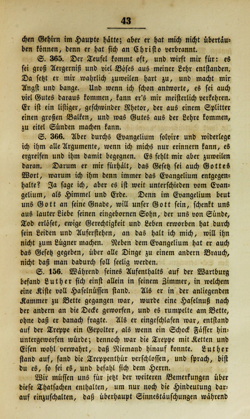 eben ©efyirn im Raupte r)ätte', aber er i)at midb niebt übertäu; ben tonnen, benn er bat fi'cb an <5r>rtflo eerbrannt. ©. 365. £)er Seufel fommt oft, unb wirft mir für: eS fei groß 2tergemiß unb mel S36fe§ au§ meiner ßebr entjranben. £)a fefct er mir wabrlicb juweilen fyaxt ju, unb madjt mir 2£ngft unb bange. Unb wenn icb fdjon antworte, e6 fei aueb, viel ©uteS barauS fommen, fann er'S mir meifterlidb eerfebren. er ift ein lijliger, gefdmnnber 9?betor, ber au$ einem Splitter einen großen SBalfen, unb wa§ ©uteS au§ ber ßefyre fommen, ju eitel ©ünben machen fann. ©. 366. 2lber burcb6 (goangelium fotoire unb wiberlege id) if)m alle Argumente, wenn id) micb§ nur erinnern fann, eS ergreifen unb ibm bamit begegnen. (£6 feblt mir aber juweilen baran. ©arum er mir fürbdlt, ba§ ©efefe fei audb ©otteS SBort, warum icb ibm benn immer ba$ ©oangelium entgegen: fjalte? Sa fage icb, aber e3 i(t weit unterfdjieben com dmn- gelium, als £'mmel unD ®rbe. 25enn im (Soangelium beut unö (Sott an feine ®nabe, will unfer ©ott fein, fetjenft unö au6 lauter Siebe feinen eingebornen ©of>n, ber uns üon ©ünbe, SEob ertöfet, ewige ®ered)tigfeit unb geben erworben bat burd) fein ßeiben unb ^Cuferfreben, an ba§ balt id) mid), will iljn nidbt jum Sügner machen. Sieben bem gr>angelium bat er audb baS ©efefc gegeben, über alle Singe ju einem anbern S3raucb, niebt baß man baburd) foll feelig werben. @. 156. 2Bäbrenb feines 2tufentbalt§ auf ber SSBartburg befanb ßutber ft'db einft allein in feinem ßimmer, in welchem eine Äifte «oll #afelnüffen ftanb. 2113 er in ber anliegenben .Rammer ju SJette gegangen war, würbe eine #afelnuß nad) ber anbern an bie £)ecfe geworfen, unb eS rumpelte am SJette, ebne baß er banacb. fragte. 2116 er etngefcblafen war, entftanb auf ber Sreppe ein ©epolter, al6 wenn ein ©eboef gäffer btn= untergeworfen würbe; bennoeb. war bie SEreppe mit Letten unb ßifen wobl oerwabrt, baß Sciemanb bitmuf fonnte. ßutber ftanb auf, fanb bie SEreppentbür »erfebtoffen, unb fprad), bift bu eö, fo fei eS, unb befahl ft'db bem £errn. 2Bir muffen uns für jefct ber weiteren ©emerfungen über biefe £batfad)en entbatten, um nur noeb, bie Einbeulung bar= auf einjufcbalten, baß überbaupt ©inneStäufdmngen wäbrenb