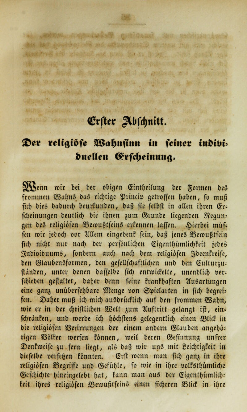 €vfUt JU>fd)niU. £>et vcltgtofc Sßnfmftmt in feinet tnttbu fcuettcu Ot*rfcfK«»«»m> jentt roir bei ber obigen gintl;eilung ber formen be§ frommen SSBabnS baS richtige $hincip getroffen tyaben, fo mu§ fiel) bieS baburef; beurfunben, bafj fte felbft in allen ifyren Qx- feljeinungen beuttieb bie ifmen jum ©runbe liegenben 9\egun= gen beö religiofen S3c>r>ußtfein§ erfennen laffen. hierbei mufs fen wir jetoeb. cor OTem eingeben? fein, bafj jeneä jBcvoufjtfein fieb, ntebt nur nach, ber perfontieben gigentbümlidbfeit jebesj SnbioibuumS, fonbem aueb. nacb. bem religiofen Sbeenfreife, ben ©laubenäformen, ben gefellfcbaftlidjen unb ben ßutturju: ftänben, unter benen baffelbe fiel) entvoicfelte, unenbltd? oer= fcb,ieben geftaltet, baber benn feine franfbaften Ausartungen eine ganj unüberfel;bare 9J?enge üon «Spielarten in ft'cr; begrei= fen. ©aber muß icb mich, auSbrücflicb auf ben frommen SBafyn, roie er in ber ctjrifllidjen 2ßelt jum Auftritt gelangt ift, ein; febränfen, unb werbe icb f)6cbften§ gelegentlicb einen S3licF in bie religiofen S3erirrungeu ber einem anberu ©tauben angef;ö= rigen Sßotfer voerfen fonnen, weil beren ©efinnung unfrer Senf'meife ju fern liegt, al§ bafj wir un» mit gcicbtigf'eit in bicfelbe «eiferen fönnten. Grft wenn man ft'dj ganj in tl>rc religiofen ^Begriffe unb ©efüble, fo roie in ifyre oolfätbümlicbe ©cfcbjcbte bineingelebt i)at, faun man au§ ber gigcntbümlicb= feit ibreä religiofen 23ewufjtfein3 einen fieberen ffilief in il;re